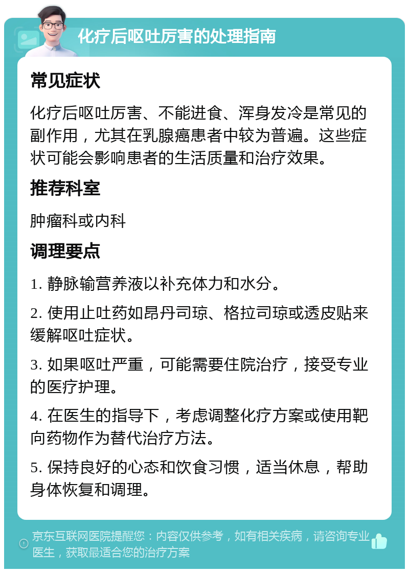 化疗后呕吐厉害的处理指南 常见症状 化疗后呕吐厉害、不能进食、浑身发冷是常见的副作用，尤其在乳腺癌患者中较为普遍。这些症状可能会影响患者的生活质量和治疗效果。 推荐科室 肿瘤科或内科 调理要点 1. 静脉输营养液以补充体力和水分。 2. 使用止吐药如昂丹司琼、格拉司琼或透皮贴来缓解呕吐症状。 3. 如果呕吐严重，可能需要住院治疗，接受专业的医疗护理。 4. 在医生的指导下，考虑调整化疗方案或使用靶向药物作为替代治疗方法。 5. 保持良好的心态和饮食习惯，适当休息，帮助身体恢复和调理。