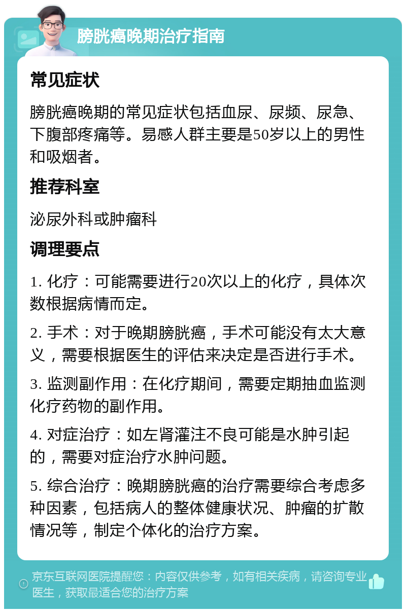 膀胱癌晚期治疗指南 常见症状 膀胱癌晚期的常见症状包括血尿、尿频、尿急、下腹部疼痛等。易感人群主要是50岁以上的男性和吸烟者。 推荐科室 泌尿外科或肿瘤科 调理要点 1. 化疗：可能需要进行20次以上的化疗，具体次数根据病情而定。 2. 手术：对于晚期膀胱癌，手术可能没有太大意义，需要根据医生的评估来决定是否进行手术。 3. 监测副作用：在化疗期间，需要定期抽血监测化疗药物的副作用。 4. 对症治疗：如左肾灌注不良可能是水肿引起的，需要对症治疗水肿问题。 5. 综合治疗：晚期膀胱癌的治疗需要综合考虑多种因素，包括病人的整体健康状况、肿瘤的扩散情况等，制定个体化的治疗方案。