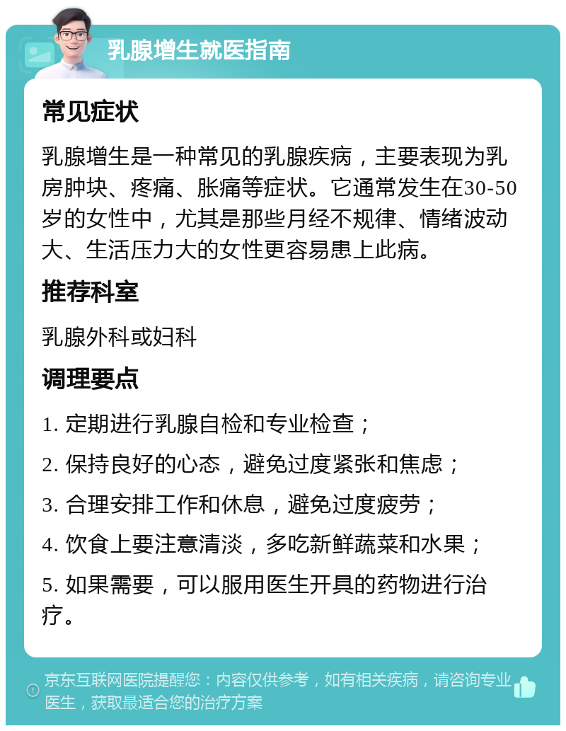 乳腺增生就医指南 常见症状 乳腺增生是一种常见的乳腺疾病，主要表现为乳房肿块、疼痛、胀痛等症状。它通常发生在30-50岁的女性中，尤其是那些月经不规律、情绪波动大、生活压力大的女性更容易患上此病。 推荐科室 乳腺外科或妇科 调理要点 1. 定期进行乳腺自检和专业检查； 2. 保持良好的心态，避免过度紧张和焦虑； 3. 合理安排工作和休息，避免过度疲劳； 4. 饮食上要注意清淡，多吃新鲜蔬菜和水果； 5. 如果需要，可以服用医生开具的药物进行治疗。