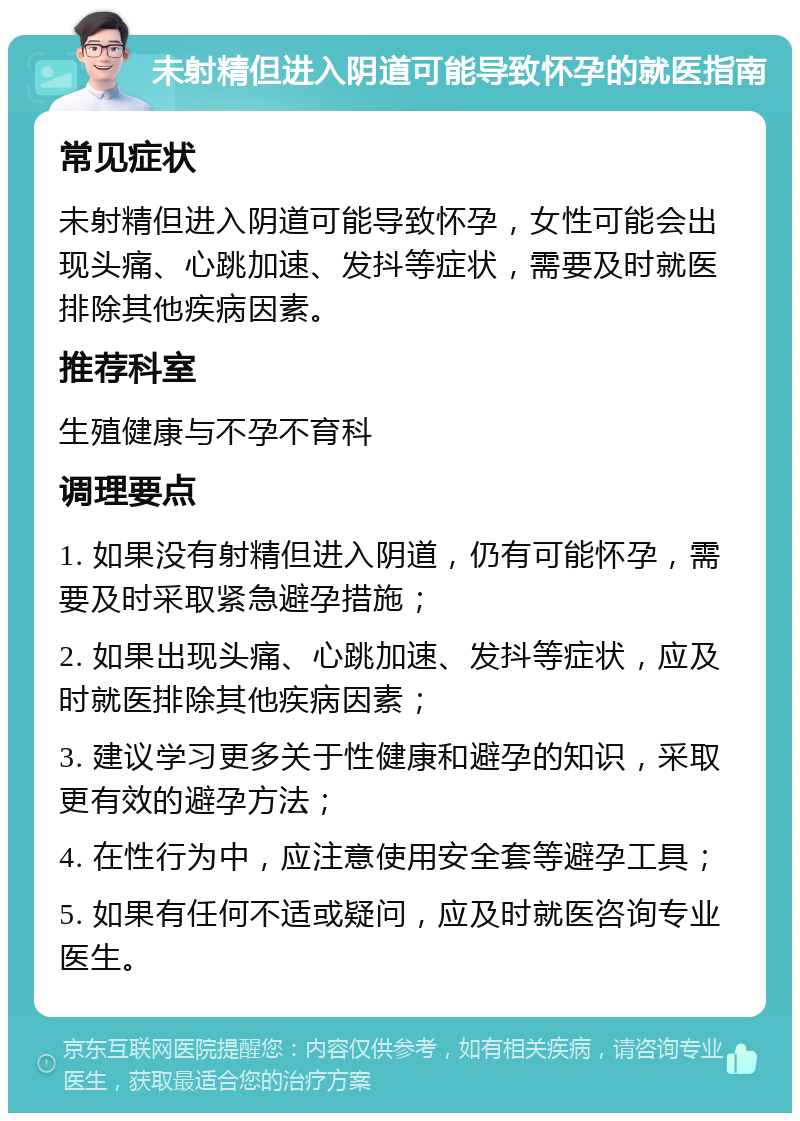 未射精但进入阴道可能导致怀孕的就医指南 常见症状 未射精但进入阴道可能导致怀孕，女性可能会出现头痛、心跳加速、发抖等症状，需要及时就医排除其他疾病因素。 推荐科室 生殖健康与不孕不育科 调理要点 1. 如果没有射精但进入阴道，仍有可能怀孕，需要及时采取紧急避孕措施； 2. 如果出现头痛、心跳加速、发抖等症状，应及时就医排除其他疾病因素； 3. 建议学习更多关于性健康和避孕的知识，采取更有效的避孕方法； 4. 在性行为中，应注意使用安全套等避孕工具； 5. 如果有任何不适或疑问，应及时就医咨询专业医生。