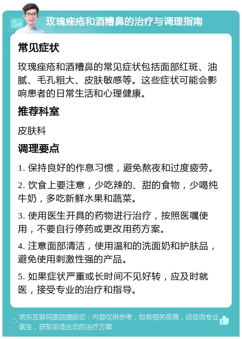 玫瑰痤疮和酒糟鼻的治疗与调理指南 常见症状 玫瑰痤疮和酒糟鼻的常见症状包括面部红斑、油腻、毛孔粗大、皮肤敏感等。这些症状可能会影响患者的日常生活和心理健康。 推荐科室 皮肤科 调理要点 1. 保持良好的作息习惯，避免熬夜和过度疲劳。 2. 饮食上要注意，少吃辣的、甜的食物，少喝纯牛奶，多吃新鲜水果和蔬菜。 3. 使用医生开具的药物进行治疗，按照医嘱使用，不要自行停药或更改用药方案。 4. 注意面部清洁，使用温和的洗面奶和护肤品，避免使用刺激性强的产品。 5. 如果症状严重或长时间不见好转，应及时就医，接受专业的治疗和指导。