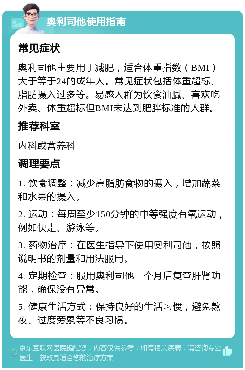 奥利司他使用指南 常见症状 奥利司他主要用于减肥，适合体重指数（BMI）大于等于24的成年人。常见症状包括体重超标、脂肪摄入过多等。易感人群为饮食油腻、喜欢吃外卖、体重超标但BMI未达到肥胖标准的人群。 推荐科室 内科或营养科 调理要点 1. 饮食调整：减少高脂肪食物的摄入，增加蔬菜和水果的摄入。 2. 运动：每周至少150分钟的中等强度有氧运动，例如快走、游泳等。 3. 药物治疗：在医生指导下使用奥利司他，按照说明书的剂量和用法服用。 4. 定期检查：服用奥利司他一个月后复查肝肾功能，确保没有异常。 5. 健康生活方式：保持良好的生活习惯，避免熬夜、过度劳累等不良习惯。