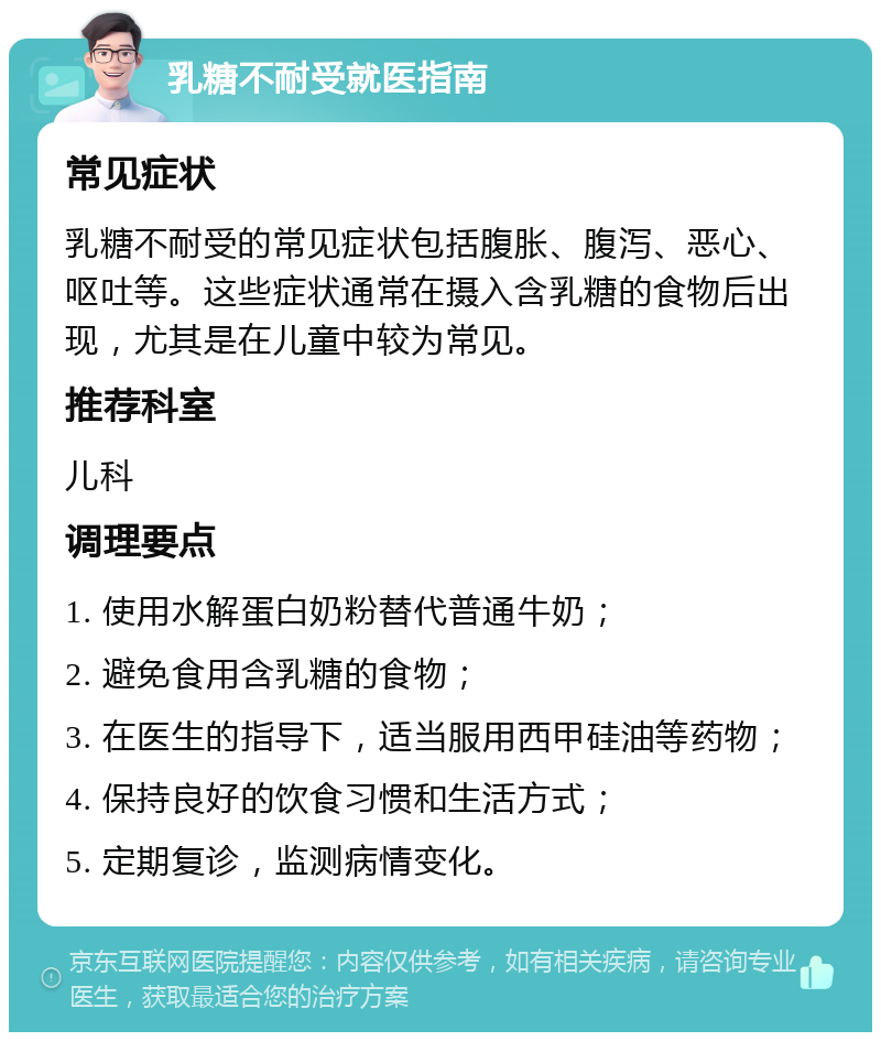 乳糖不耐受就医指南 常见症状 乳糖不耐受的常见症状包括腹胀、腹泻、恶心、呕吐等。这些症状通常在摄入含乳糖的食物后出现，尤其是在儿童中较为常见。 推荐科室 儿科 调理要点 1. 使用水解蛋白奶粉替代普通牛奶； 2. 避免食用含乳糖的食物； 3. 在医生的指导下，适当服用西甲硅油等药物； 4. 保持良好的饮食习惯和生活方式； 5. 定期复诊，监测病情变化。