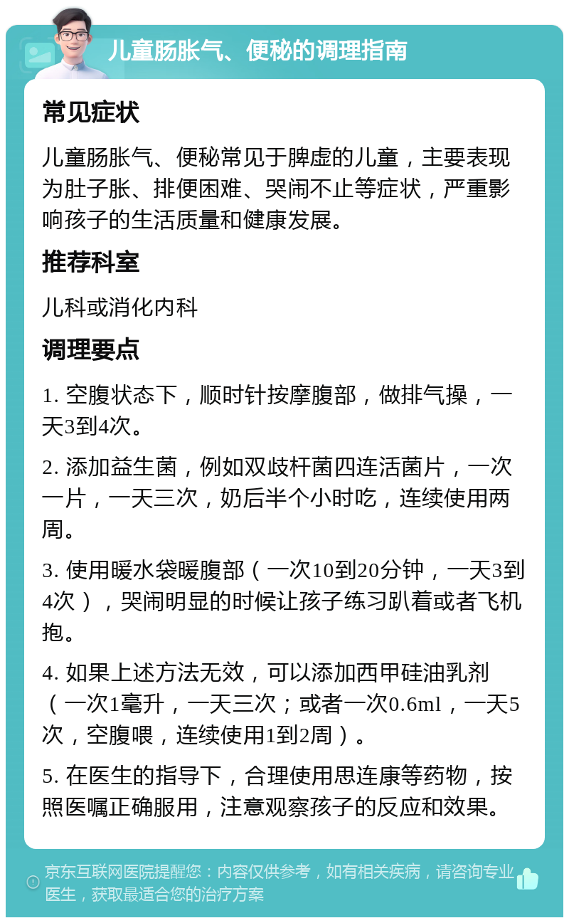 儿童肠胀气、便秘的调理指南 常见症状 儿童肠胀气、便秘常见于脾虚的儿童，主要表现为肚子胀、排便困难、哭闹不止等症状，严重影响孩子的生活质量和健康发展。 推荐科室 儿科或消化内科 调理要点 1. 空腹状态下，顺时针按摩腹部，做排气操，一天3到4次。 2. 添加益生菌，例如双歧杆菌四连活菌片，一次一片，一天三次，奶后半个小时吃，连续使用两周。 3. 使用暖水袋暖腹部（一次10到20分钟，一天3到4次），哭闹明显的时候让孩子练习趴着或者飞机抱。 4. 如果上述方法无效，可以添加西甲硅油乳剂（一次1毫升，一天三次；或者一次0.6ml，一天5次，空腹喂，连续使用1到2周）。 5. 在医生的指导下，合理使用思连康等药物，按照医嘱正确服用，注意观察孩子的反应和效果。