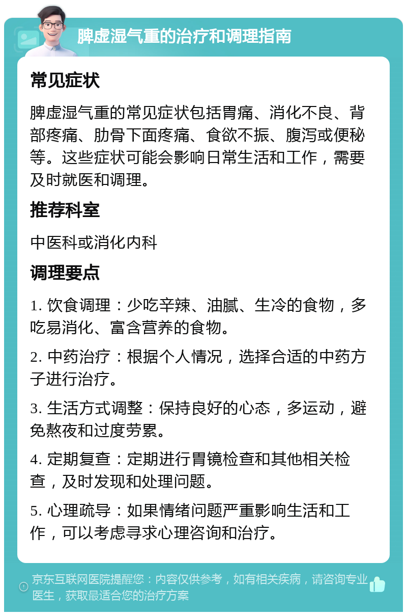 脾虚湿气重的治疗和调理指南 常见症状 脾虚湿气重的常见症状包括胃痛、消化不良、背部疼痛、肋骨下面疼痛、食欲不振、腹泻或便秘等。这些症状可能会影响日常生活和工作，需要及时就医和调理。 推荐科室 中医科或消化内科 调理要点 1. 饮食调理：少吃辛辣、油腻、生冷的食物，多吃易消化、富含营养的食物。 2. 中药治疗：根据个人情况，选择合适的中药方子进行治疗。 3. 生活方式调整：保持良好的心态，多运动，避免熬夜和过度劳累。 4. 定期复查：定期进行胃镜检查和其他相关检查，及时发现和处理问题。 5. 心理疏导：如果情绪问题严重影响生活和工作，可以考虑寻求心理咨询和治疗。