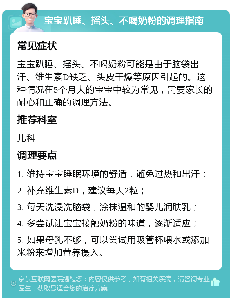 宝宝趴睡、摇头、不喝奶粉的调理指南 常见症状 宝宝趴睡、摇头、不喝奶粉可能是由于脑袋出汗、维生素D缺乏、头皮干燥等原因引起的。这种情况在5个月大的宝宝中较为常见，需要家长的耐心和正确的调理方法。 推荐科室 儿科 调理要点 1. 维持宝宝睡眠环境的舒适，避免过热和出汗； 2. 补充维生素D，建议每天2粒； 3. 每天洗澡洗脑袋，涂抹温和的婴儿润肤乳； 4. 多尝试让宝宝接触奶粉的味道，逐渐适应； 5. 如果母乳不够，可以尝试用吸管杯喂水或添加米粉来增加营养摄入。