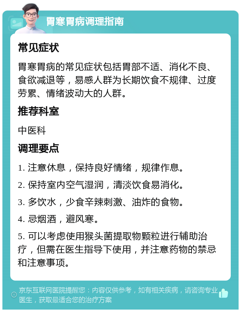 胃寒胃病调理指南 常见症状 胃寒胃病的常见症状包括胃部不适、消化不良、食欲减退等，易感人群为长期饮食不规律、过度劳累、情绪波动大的人群。 推荐科室 中医科 调理要点 1. 注意休息，保持良好情绪，规律作息。 2. 保持室内空气湿润，清淡饮食易消化。 3. 多饮水，少食辛辣刺激、油炸的食物。 4. 忌烟酒，避风寒。 5. 可以考虑使用猴头菌提取物颗粒进行辅助治疗，但需在医生指导下使用，并注意药物的禁忌和注意事项。