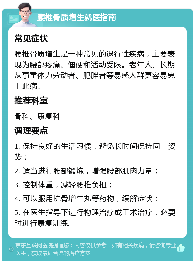 腰椎骨质增生就医指南 常见症状 腰椎骨质增生是一种常见的退行性疾病，主要表现为腰部疼痛、僵硬和活动受限。老年人、长期从事重体力劳动者、肥胖者等易感人群更容易患上此病。 推荐科室 骨科、康复科 调理要点 1. 保持良好的生活习惯，避免长时间保持同一姿势； 2. 适当进行腰部锻炼，增强腰部肌肉力量； 3. 控制体重，减轻腰椎负担； 4. 可以服用抗骨增生丸等药物，缓解症状； 5. 在医生指导下进行物理治疗或手术治疗，必要时进行康复训练。