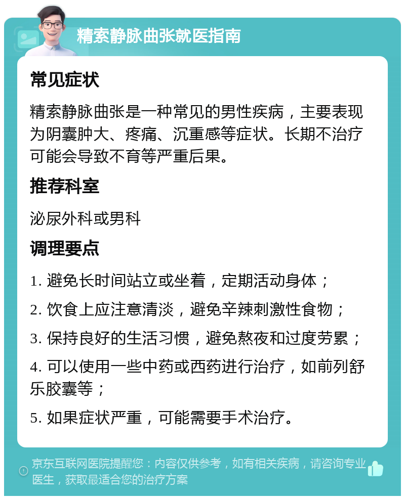 精索静脉曲张就医指南 常见症状 精索静脉曲张是一种常见的男性疾病，主要表现为阴囊肿大、疼痛、沉重感等症状。长期不治疗可能会导致不育等严重后果。 推荐科室 泌尿外科或男科 调理要点 1. 避免长时间站立或坐着，定期活动身体； 2. 饮食上应注意清淡，避免辛辣刺激性食物； 3. 保持良好的生活习惯，避免熬夜和过度劳累； 4. 可以使用一些中药或西药进行治疗，如前列舒乐胶囊等； 5. 如果症状严重，可能需要手术治疗。