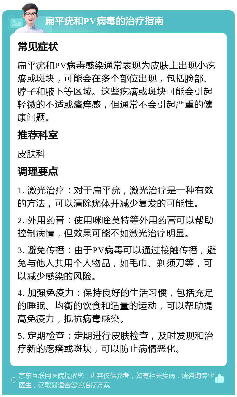 扁平疣和PV病毒的治疗指南 常见症状 扁平疣和PV病毒感染通常表现为皮肤上出现小疙瘩或斑块，可能会在多个部位出现，包括脸部、脖子和腋下等区域。这些疙瘩或斑块可能会引起轻微的不适或瘙痒感，但通常不会引起严重的健康问题。 推荐科室 皮肤科 调理要点 1. 激光治疗：对于扁平疣，激光治疗是一种有效的方法，可以清除疣体并减少复发的可能性。 2. 外用药膏：使用咪喹莫特等外用药膏可以帮助控制病情，但效果可能不如激光治疗明显。 3. 避免传播：由于PV病毒可以通过接触传播，避免与他人共用个人物品，如毛巾、剃须刀等，可以减少感染的风险。 4. 加强免疫力：保持良好的生活习惯，包括充足的睡眠、均衡的饮食和适量的运动，可以帮助提高免疫力，抵抗病毒感染。 5. 定期检查：定期进行皮肤检查，及时发现和治疗新的疙瘩或斑块，可以防止病情恶化。