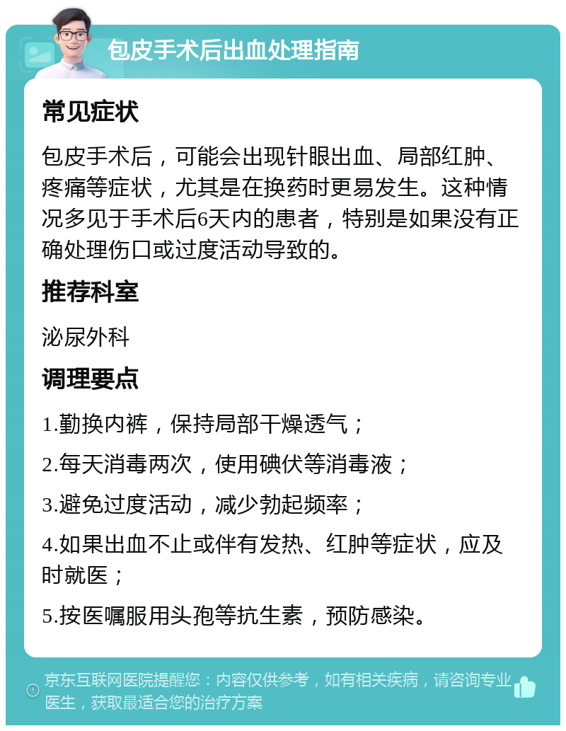 包皮手术后出血处理指南 常见症状 包皮手术后，可能会出现针眼出血、局部红肿、疼痛等症状，尤其是在换药时更易发生。这种情况多见于手术后6天内的患者，特别是如果没有正确处理伤口或过度活动导致的。 推荐科室 泌尿外科 调理要点 1.勤换内裤，保持局部干燥透气； 2.每天消毒两次，使用碘伏等消毒液； 3.避免过度活动，减少勃起频率； 4.如果出血不止或伴有发热、红肿等症状，应及时就医； 5.按医嘱服用头孢等抗生素，预防感染。