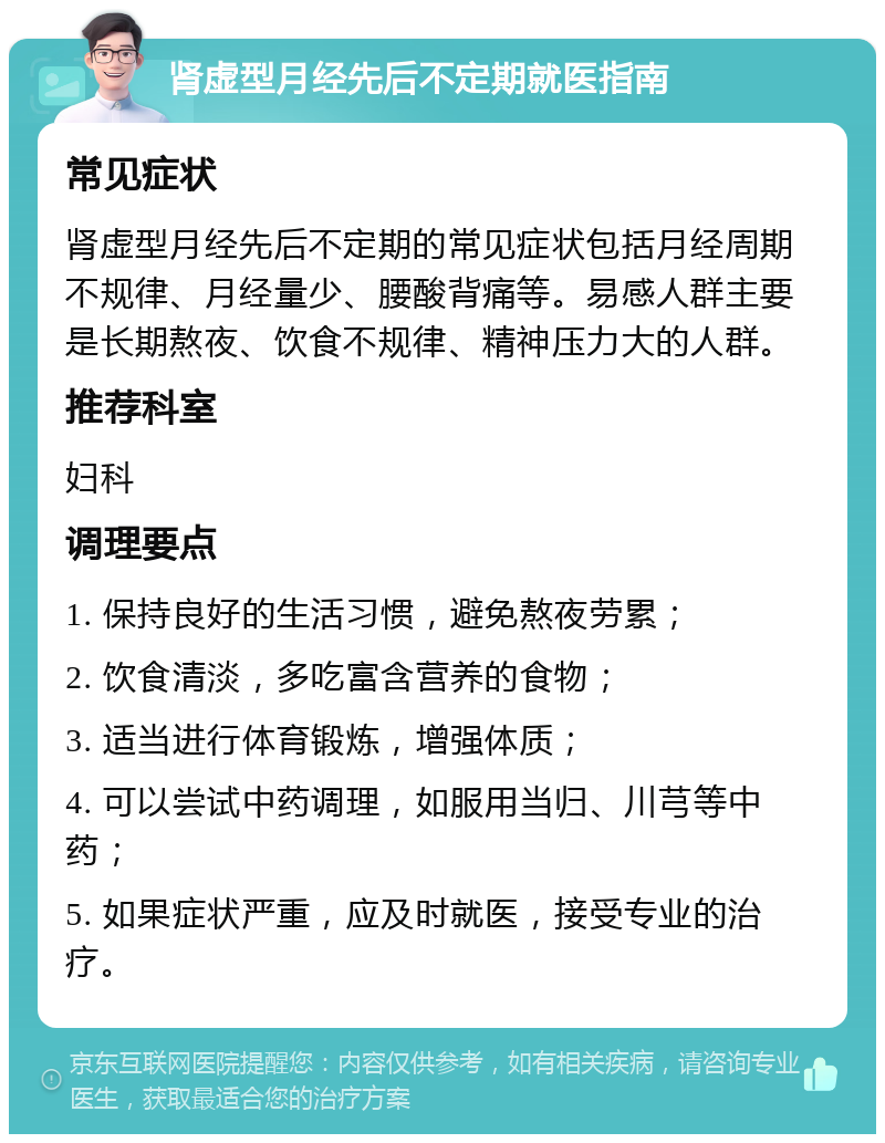 肾虚型月经先后不定期就医指南 常见症状 肾虚型月经先后不定期的常见症状包括月经周期不规律、月经量少、腰酸背痛等。易感人群主要是长期熬夜、饮食不规律、精神压力大的人群。 推荐科室 妇科 调理要点 1. 保持良好的生活习惯，避免熬夜劳累； 2. 饮食清淡，多吃富含营养的食物； 3. 适当进行体育锻炼，增强体质； 4. 可以尝试中药调理，如服用当归、川芎等中药； 5. 如果症状严重，应及时就医，接受专业的治疗。