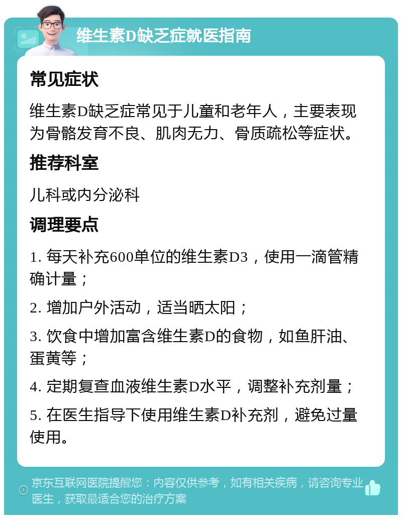 维生素D缺乏症就医指南 常见症状 维生素D缺乏症常见于儿童和老年人，主要表现为骨骼发育不良、肌肉无力、骨质疏松等症状。 推荐科室 儿科或内分泌科 调理要点 1. 每天补充600单位的维生素D3，使用一滴管精确计量； 2. 增加户外活动，适当晒太阳； 3. 饮食中增加富含维生素D的食物，如鱼肝油、蛋黄等； 4. 定期复查血液维生素D水平，调整补充剂量； 5. 在医生指导下使用维生素D补充剂，避免过量使用。