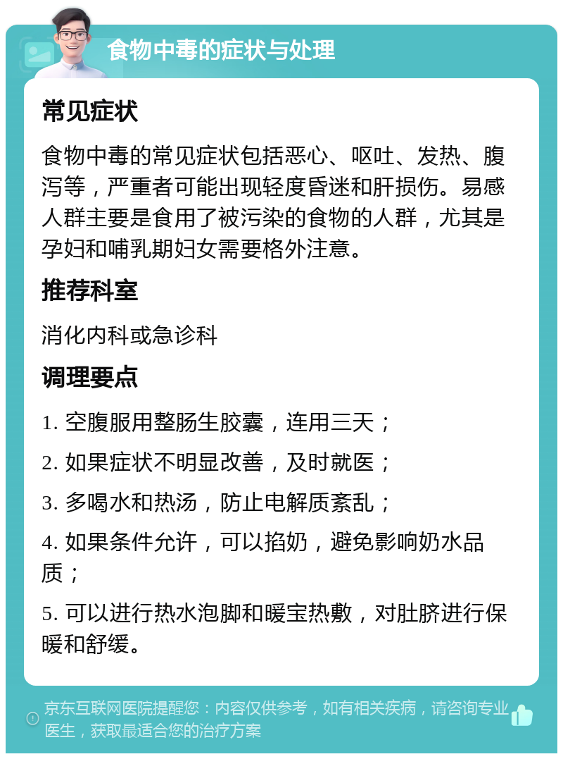 食物中毒的症状与处理 常见症状 食物中毒的常见症状包括恶心、呕吐、发热、腹泻等，严重者可能出现轻度昏迷和肝损伤。易感人群主要是食用了被污染的食物的人群，尤其是孕妇和哺乳期妇女需要格外注意。 推荐科室 消化内科或急诊科 调理要点 1. 空腹服用整肠生胶囊，连用三天； 2. 如果症状不明显改善，及时就医； 3. 多喝水和热汤，防止电解质紊乱； 4. 如果条件允许，可以掐奶，避免影响奶水品质； 5. 可以进行热水泡脚和暖宝热敷，对肚脐进行保暖和舒缓。