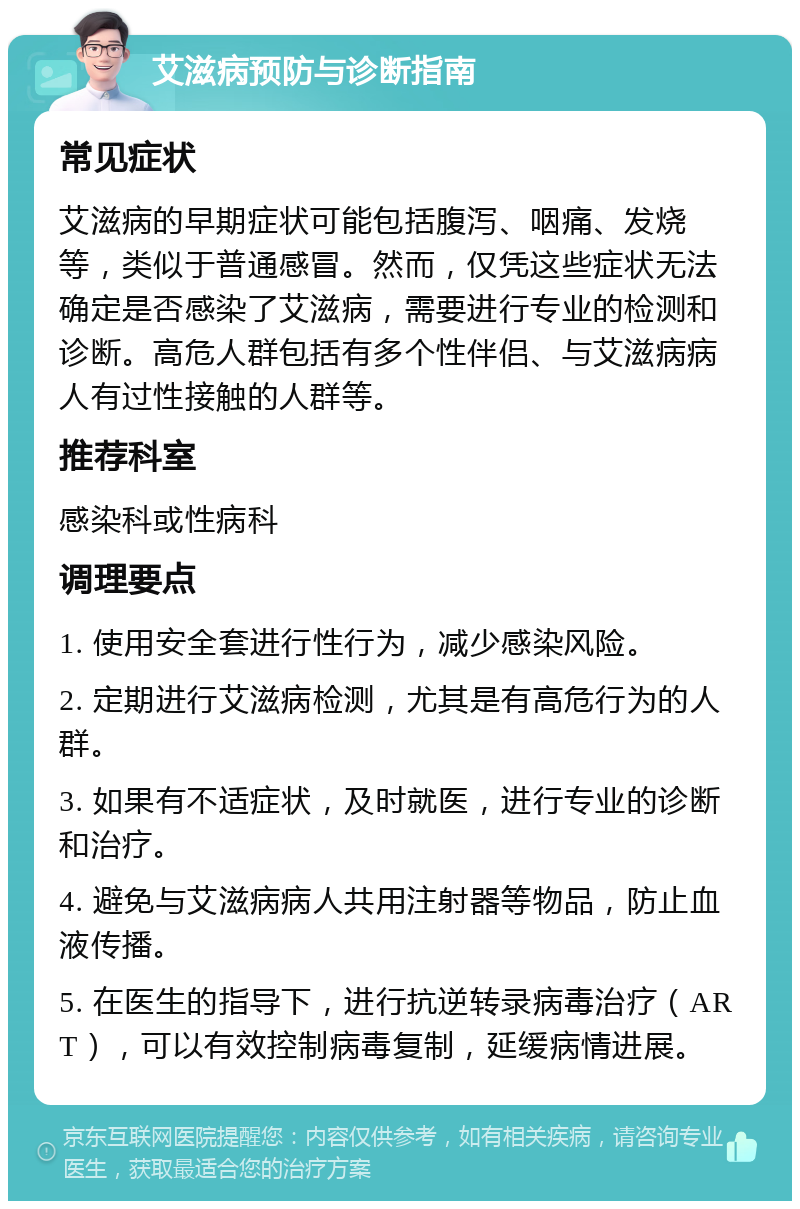 艾滋病预防与诊断指南 常见症状 艾滋病的早期症状可能包括腹泻、咽痛、发烧等，类似于普通感冒。然而，仅凭这些症状无法确定是否感染了艾滋病，需要进行专业的检测和诊断。高危人群包括有多个性伴侣、与艾滋病病人有过性接触的人群等。 推荐科室 感染科或性病科 调理要点 1. 使用安全套进行性行为，减少感染风险。 2. 定期进行艾滋病检测，尤其是有高危行为的人群。 3. 如果有不适症状，及时就医，进行专业的诊断和治疗。 4. 避免与艾滋病病人共用注射器等物品，防止血液传播。 5. 在医生的指导下，进行抗逆转录病毒治疗（ART），可以有效控制病毒复制，延缓病情进展。