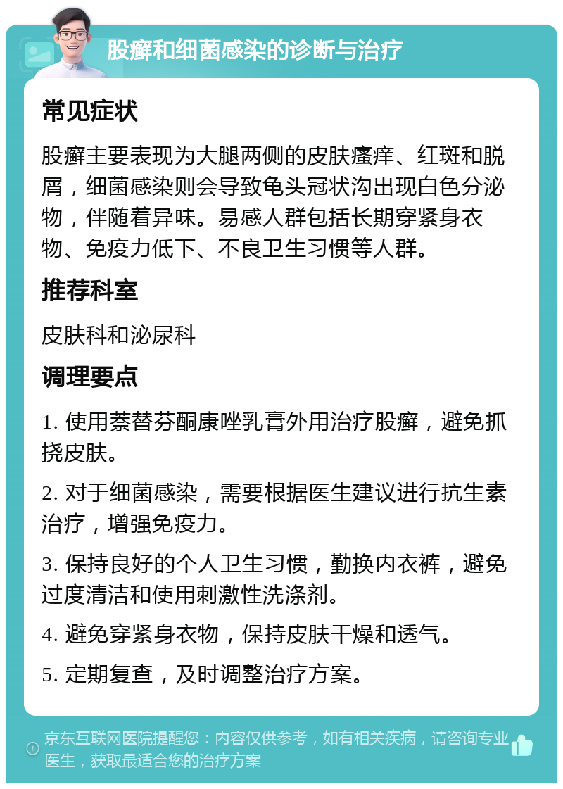 股癣和细菌感染的诊断与治疗 常见症状 股癣主要表现为大腿两侧的皮肤瘙痒、红斑和脱屑，细菌感染则会导致龟头冠状沟出现白色分泌物，伴随着异味。易感人群包括长期穿紧身衣物、免疫力低下、不良卫生习惯等人群。 推荐科室 皮肤科和泌尿科 调理要点 1. 使用萘替芬酮康唑乳膏外用治疗股癣，避免抓挠皮肤。 2. 对于细菌感染，需要根据医生建议进行抗生素治疗，增强免疫力。 3. 保持良好的个人卫生习惯，勤换内衣裤，避免过度清洁和使用刺激性洗涤剂。 4. 避免穿紧身衣物，保持皮肤干燥和透气。 5. 定期复查，及时调整治疗方案。