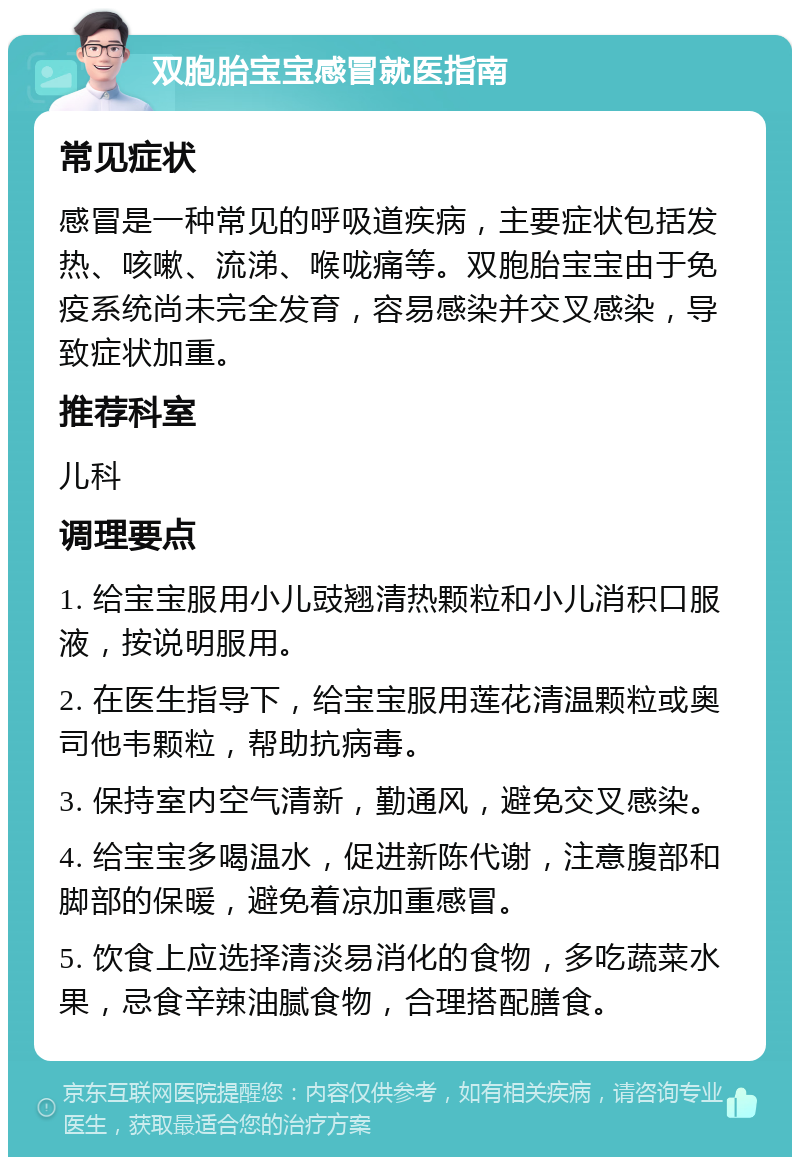 双胞胎宝宝感冒就医指南 常见症状 感冒是一种常见的呼吸道疾病，主要症状包括发热、咳嗽、流涕、喉咙痛等。双胞胎宝宝由于免疫系统尚未完全发育，容易感染并交叉感染，导致症状加重。 推荐科室 儿科 调理要点 1. 给宝宝服用小儿豉翘清热颗粒和小儿消积口服液，按说明服用。 2. 在医生指导下，给宝宝服用莲花清温颗粒或奥司他韦颗粒，帮助抗病毒。 3. 保持室内空气清新，勤通风，避免交叉感染。 4. 给宝宝多喝温水，促进新陈代谢，注意腹部和脚部的保暖，避免着凉加重感冒。 5. 饮食上应选择清淡易消化的食物，多吃蔬菜水果，忌食辛辣油腻食物，合理搭配膳食。