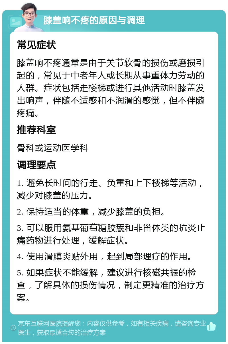 膝盖响不疼的原因与调理 常见症状 膝盖响不疼通常是由于关节软骨的损伤或磨损引起的，常见于中老年人或长期从事重体力劳动的人群。症状包括走楼梯或进行其他活动时膝盖发出响声，伴随不适感和不润滑的感觉，但不伴随疼痛。 推荐科室 骨科或运动医学科 调理要点 1. 避免长时间的行走、负重和上下楼梯等活动，减少对膝盖的压力。 2. 保持适当的体重，减少膝盖的负担。 3. 可以服用氨基葡萄糖胶囊和非甾体类的抗炎止痛药物进行处理，缓解症状。 4. 使用滑膜炎贴外用，起到局部理疗的作用。 5. 如果症状不能缓解，建议进行核磁共振的检查，了解具体的损伤情况，制定更精准的治疗方案。