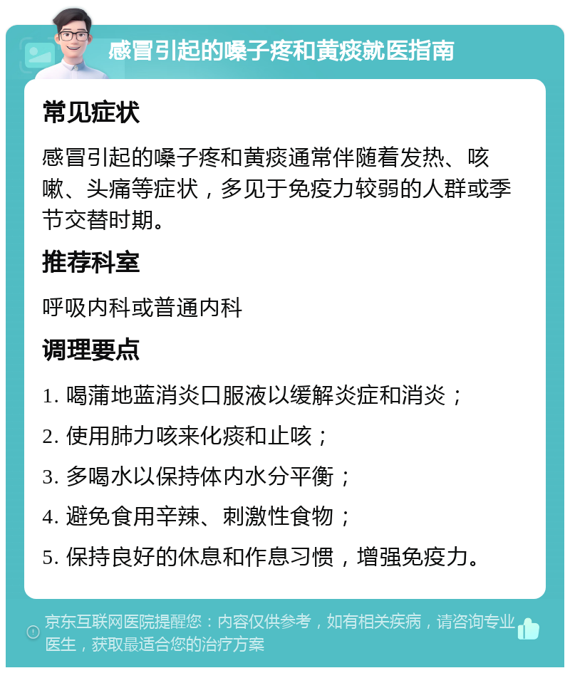 感冒引起的嗓子疼和黄痰就医指南 常见症状 感冒引起的嗓子疼和黄痰通常伴随着发热、咳嗽、头痛等症状，多见于免疫力较弱的人群或季节交替时期。 推荐科室 呼吸内科或普通内科 调理要点 1. 喝蒲地蓝消炎口服液以缓解炎症和消炎； 2. 使用肺力咳来化痰和止咳； 3. 多喝水以保持体内水分平衡； 4. 避免食用辛辣、刺激性食物； 5. 保持良好的休息和作息习惯，增强免疫力。