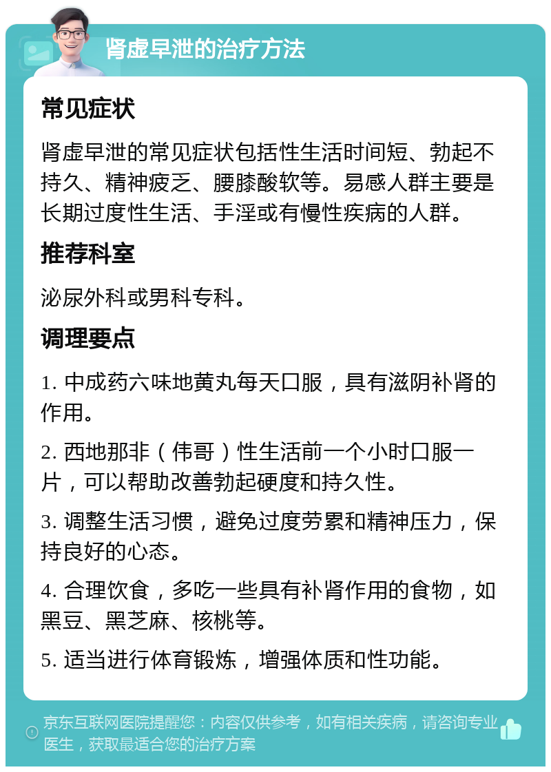 肾虚早泄的治疗方法 常见症状 肾虚早泄的常见症状包括性生活时间短、勃起不持久、精神疲乏、腰膝酸软等。易感人群主要是长期过度性生活、手淫或有慢性疾病的人群。 推荐科室 泌尿外科或男科专科。 调理要点 1. 中成药六味地黄丸每天口服，具有滋阴补肾的作用。 2. 西地那非（伟哥）性生活前一个小时口服一片，可以帮助改善勃起硬度和持久性。 3. 调整生活习惯，避免过度劳累和精神压力，保持良好的心态。 4. 合理饮食，多吃一些具有补肾作用的食物，如黑豆、黑芝麻、核桃等。 5. 适当进行体育锻炼，增强体质和性功能。