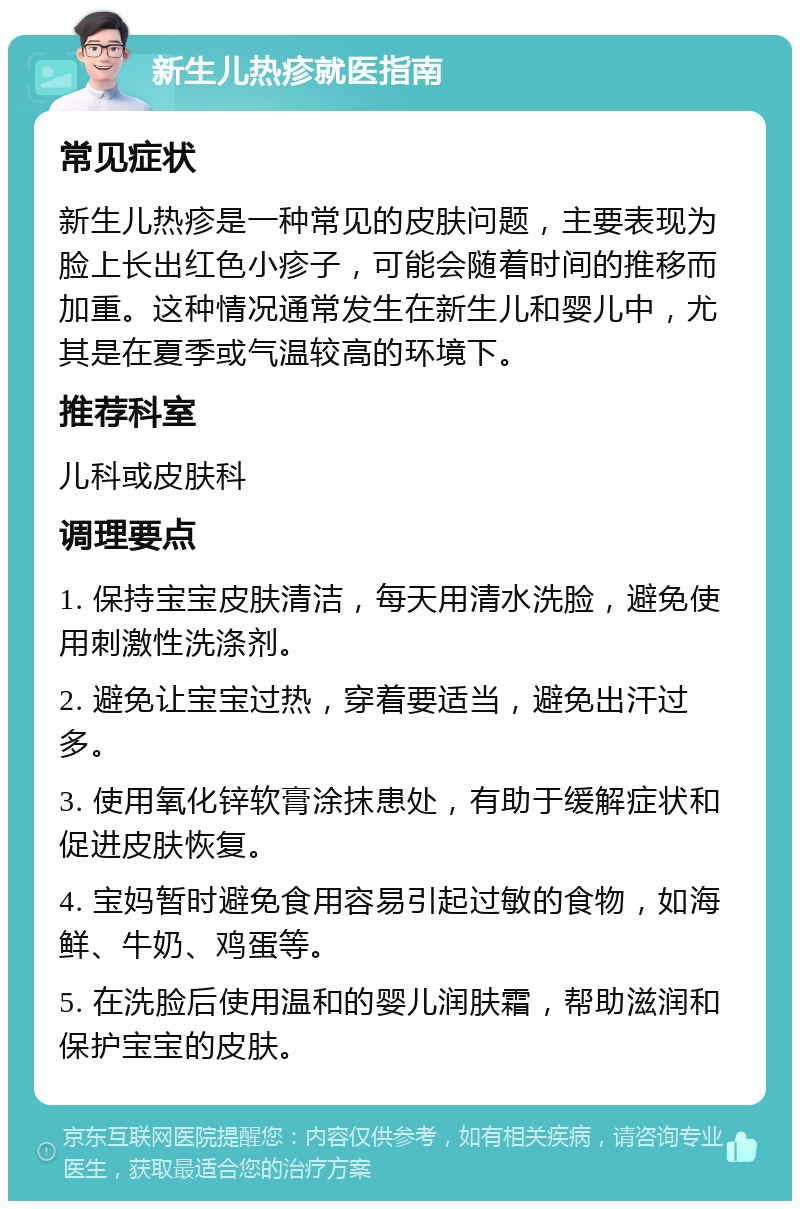 新生儿热疹就医指南 常见症状 新生儿热疹是一种常见的皮肤问题，主要表现为脸上长出红色小疹子，可能会随着时间的推移而加重。这种情况通常发生在新生儿和婴儿中，尤其是在夏季或气温较高的环境下。 推荐科室 儿科或皮肤科 调理要点 1. 保持宝宝皮肤清洁，每天用清水洗脸，避免使用刺激性洗涤剂。 2. 避免让宝宝过热，穿着要适当，避免出汗过多。 3. 使用氧化锌软膏涂抹患处，有助于缓解症状和促进皮肤恢复。 4. 宝妈暂时避免食用容易引起过敏的食物，如海鲜、牛奶、鸡蛋等。 5. 在洗脸后使用温和的婴儿润肤霜，帮助滋润和保护宝宝的皮肤。