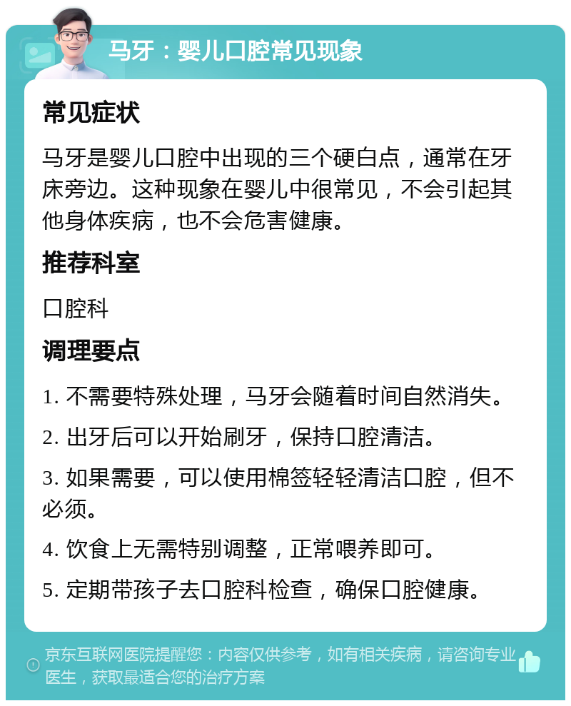 马牙：婴儿口腔常见现象 常见症状 马牙是婴儿口腔中出现的三个硬白点，通常在牙床旁边。这种现象在婴儿中很常见，不会引起其他身体疾病，也不会危害健康。 推荐科室 口腔科 调理要点 1. 不需要特殊处理，马牙会随着时间自然消失。 2. 出牙后可以开始刷牙，保持口腔清洁。 3. 如果需要，可以使用棉签轻轻清洁口腔，但不必须。 4. 饮食上无需特别调整，正常喂养即可。 5. 定期带孩子去口腔科检查，确保口腔健康。