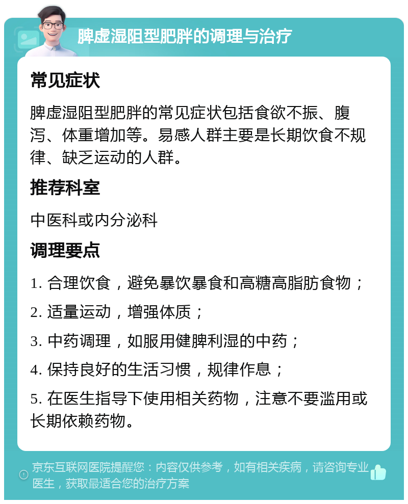 脾虚湿阻型肥胖的调理与治疗 常见症状 脾虚湿阻型肥胖的常见症状包括食欲不振、腹泻、体重增加等。易感人群主要是长期饮食不规律、缺乏运动的人群。 推荐科室 中医科或内分泌科 调理要点 1. 合理饮食，避免暴饮暴食和高糖高脂肪食物； 2. 适量运动，增强体质； 3. 中药调理，如服用健脾利湿的中药； 4. 保持良好的生活习惯，规律作息； 5. 在医生指导下使用相关药物，注意不要滥用或长期依赖药物。