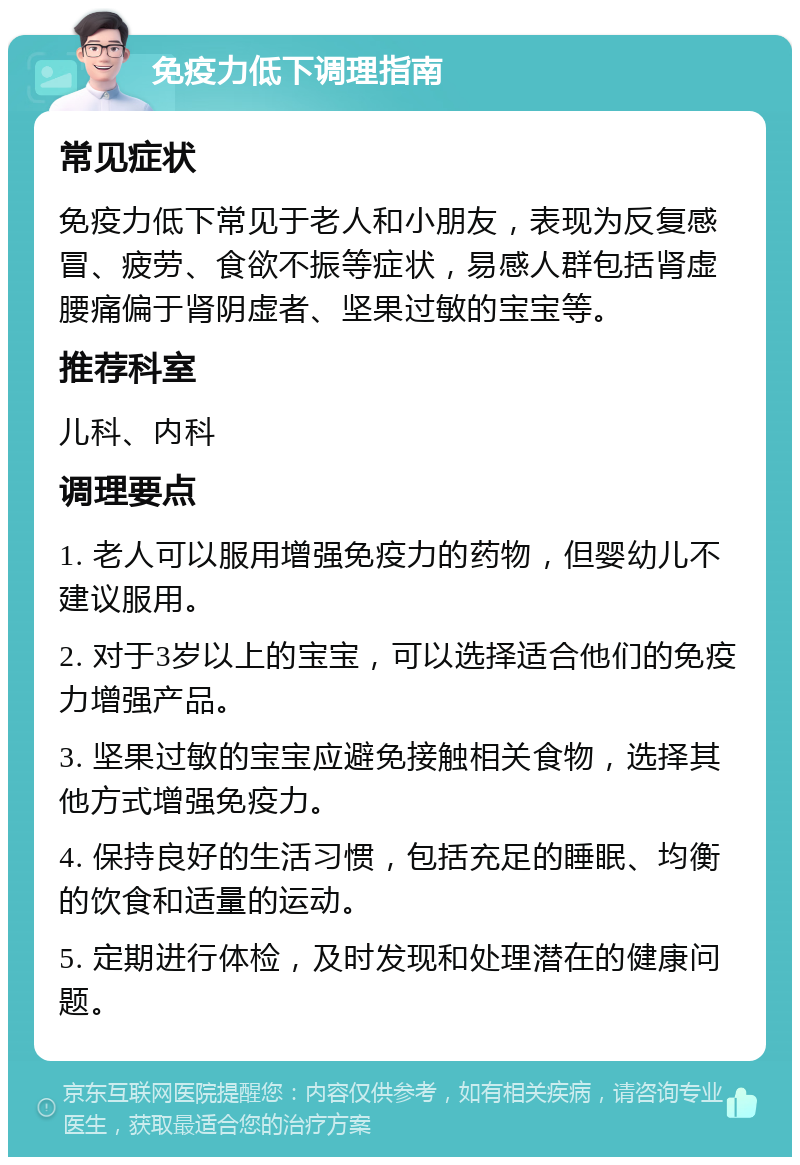 免疫力低下调理指南 常见症状 免疫力低下常见于老人和小朋友，表现为反复感冒、疲劳、食欲不振等症状，易感人群包括肾虚腰痛偏于肾阴虚者、坚果过敏的宝宝等。 推荐科室 儿科、内科 调理要点 1. 老人可以服用增强免疫力的药物，但婴幼儿不建议服用。 2. 对于3岁以上的宝宝，可以选择适合他们的免疫力增强产品。 3. 坚果过敏的宝宝应避免接触相关食物，选择其他方式增强免疫力。 4. 保持良好的生活习惯，包括充足的睡眠、均衡的饮食和适量的运动。 5. 定期进行体检，及时发现和处理潜在的健康问题。