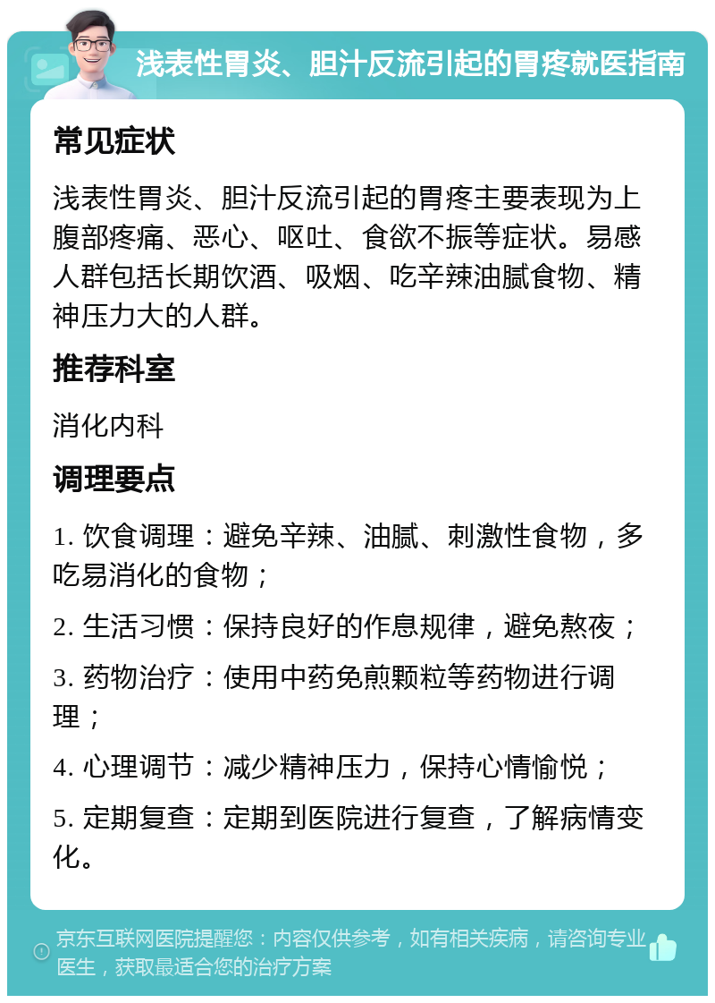 浅表性胃炎、胆汁反流引起的胃疼就医指南 常见症状 浅表性胃炎、胆汁反流引起的胃疼主要表现为上腹部疼痛、恶心、呕吐、食欲不振等症状。易感人群包括长期饮酒、吸烟、吃辛辣油腻食物、精神压力大的人群。 推荐科室 消化内科 调理要点 1. 饮食调理：避免辛辣、油腻、刺激性食物，多吃易消化的食物； 2. 生活习惯：保持良好的作息规律，避免熬夜； 3. 药物治疗：使用中药免煎颗粒等药物进行调理； 4. 心理调节：减少精神压力，保持心情愉悦； 5. 定期复查：定期到医院进行复查，了解病情变化。