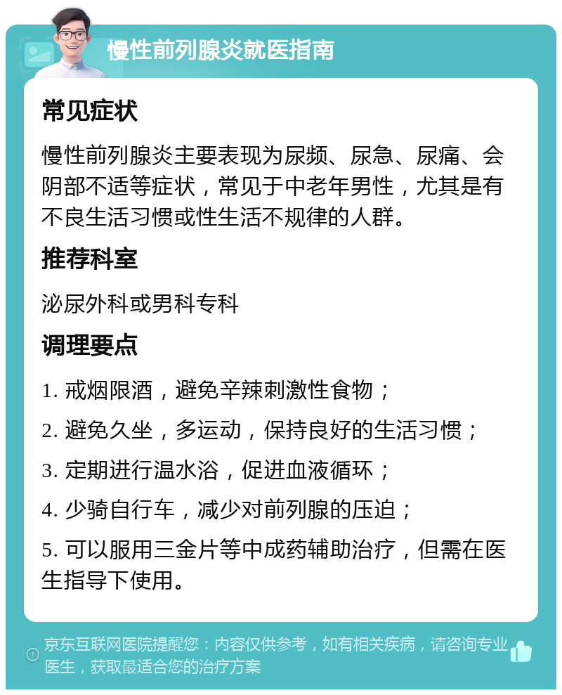 慢性前列腺炎就医指南 常见症状 慢性前列腺炎主要表现为尿频、尿急、尿痛、会阴部不适等症状，常见于中老年男性，尤其是有不良生活习惯或性生活不规律的人群。 推荐科室 泌尿外科或男科专科 调理要点 1. 戒烟限酒，避免辛辣刺激性食物； 2. 避免久坐，多运动，保持良好的生活习惯； 3. 定期进行温水浴，促进血液循环； 4. 少骑自行车，减少对前列腺的压迫； 5. 可以服用三金片等中成药辅助治疗，但需在医生指导下使用。