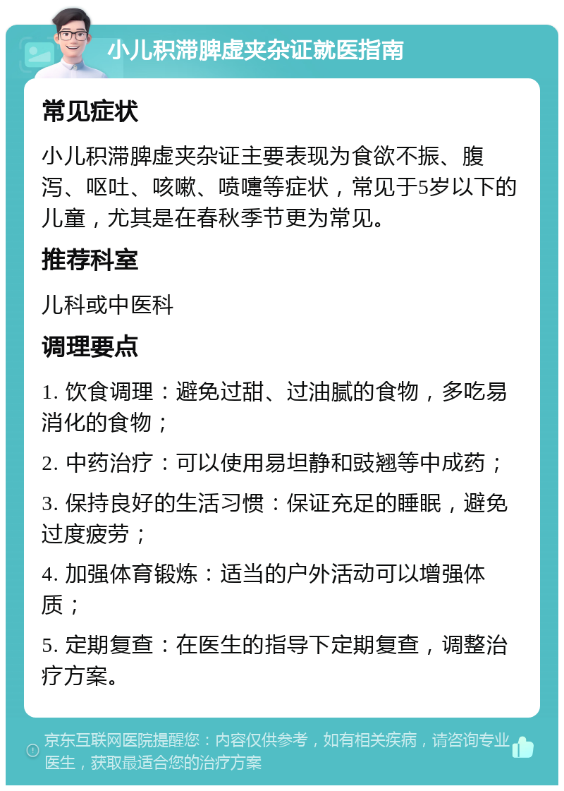 小儿积滞脾虚夹杂证就医指南 常见症状 小儿积滞脾虚夹杂证主要表现为食欲不振、腹泻、呕吐、咳嗽、喷嚏等症状，常见于5岁以下的儿童，尤其是在春秋季节更为常见。 推荐科室 儿科或中医科 调理要点 1. 饮食调理：避免过甜、过油腻的食物，多吃易消化的食物； 2. 中药治疗：可以使用易坦静和豉翘等中成药； 3. 保持良好的生活习惯：保证充足的睡眠，避免过度疲劳； 4. 加强体育锻炼：适当的户外活动可以增强体质； 5. 定期复查：在医生的指导下定期复查，调整治疗方案。