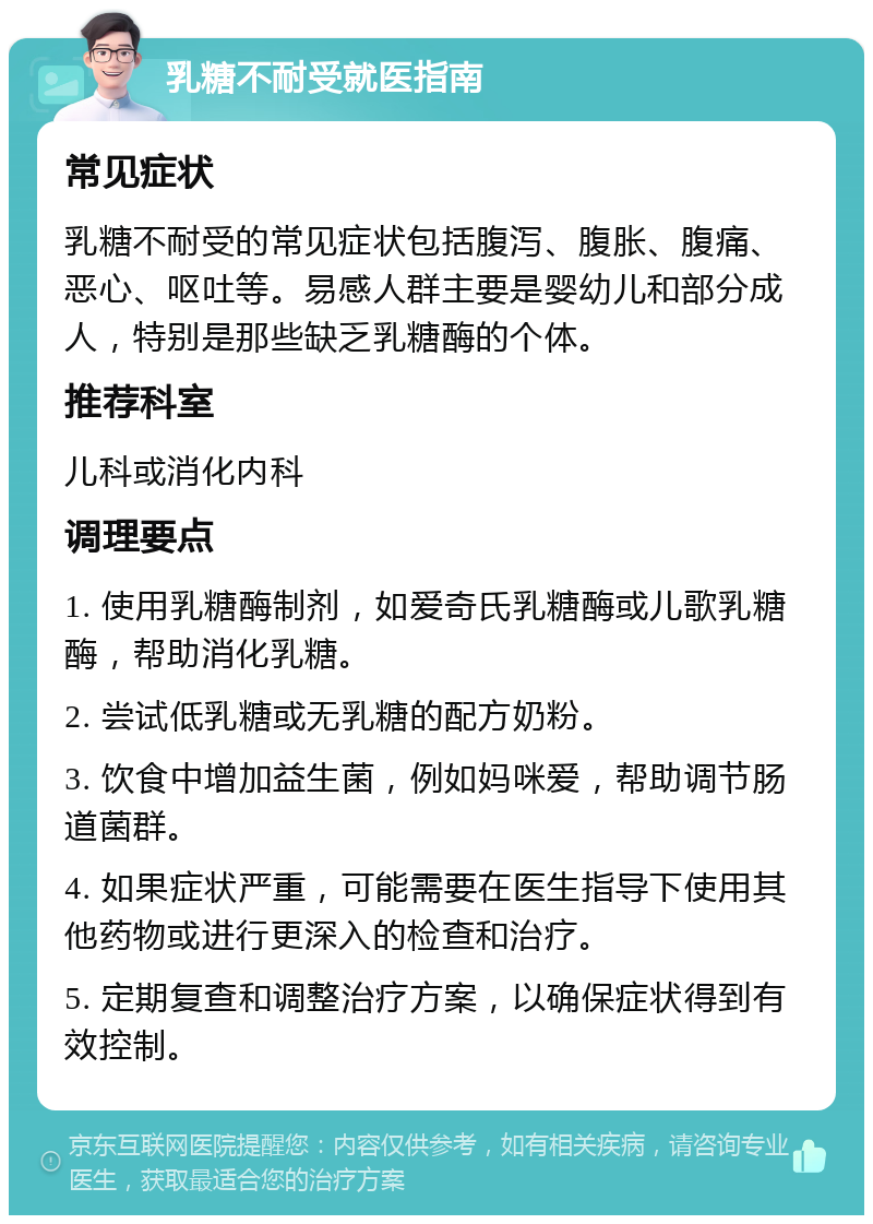 乳糖不耐受就医指南 常见症状 乳糖不耐受的常见症状包括腹泻、腹胀、腹痛、恶心、呕吐等。易感人群主要是婴幼儿和部分成人，特别是那些缺乏乳糖酶的个体。 推荐科室 儿科或消化内科 调理要点 1. 使用乳糖酶制剂，如爱奇氏乳糖酶或儿歌乳糖酶，帮助消化乳糖。 2. 尝试低乳糖或无乳糖的配方奶粉。 3. 饮食中增加益生菌，例如妈咪爱，帮助调节肠道菌群。 4. 如果症状严重，可能需要在医生指导下使用其他药物或进行更深入的检查和治疗。 5. 定期复查和调整治疗方案，以确保症状得到有效控制。