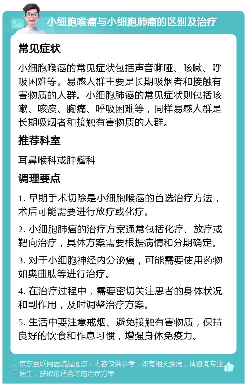 小细胞喉癌与小细胞肺癌的区别及治疗 常见症状 小细胞喉癌的常见症状包括声音嘶哑、咳嗽、呼吸困难等。易感人群主要是长期吸烟者和接触有害物质的人群。小细胞肺癌的常见症状则包括咳嗽、咳痰、胸痛、呼吸困难等，同样易感人群是长期吸烟者和接触有害物质的人群。 推荐科室 耳鼻喉科或肿瘤科 调理要点 1. 早期手术切除是小细胞喉癌的首选治疗方法，术后可能需要进行放疗或化疗。 2. 小细胞肺癌的治疗方案通常包括化疗、放疗或靶向治疗，具体方案需要根据病情和分期确定。 3. 对于小细胞神经内分泌癌，可能需要使用药物如奥曲肽等进行治疗。 4. 在治疗过程中，需要密切关注患者的身体状况和副作用，及时调整治疗方案。 5. 生活中要注意戒烟、避免接触有害物质，保持良好的饮食和作息习惯，增强身体免疫力。