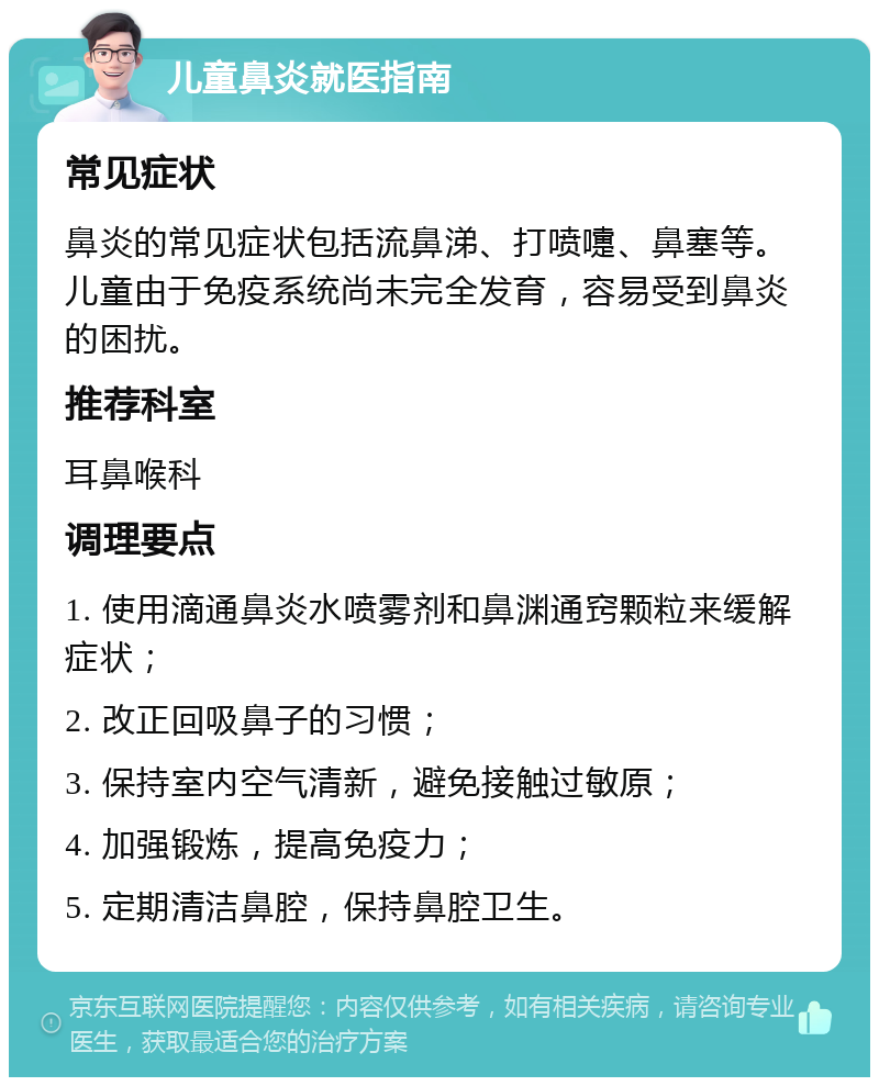 儿童鼻炎就医指南 常见症状 鼻炎的常见症状包括流鼻涕、打喷嚏、鼻塞等。儿童由于免疫系统尚未完全发育，容易受到鼻炎的困扰。 推荐科室 耳鼻喉科 调理要点 1. 使用滴通鼻炎水喷雾剂和鼻渊通窍颗粒来缓解症状； 2. 改正回吸鼻子的习惯； 3. 保持室内空气清新，避免接触过敏原； 4. 加强锻炼，提高免疫力； 5. 定期清洁鼻腔，保持鼻腔卫生。