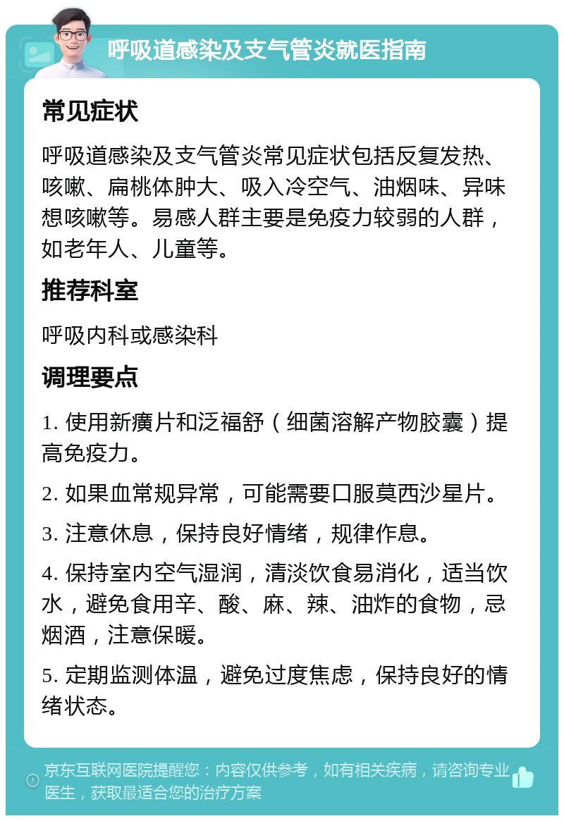 呼吸道感染及支气管炎就医指南 常见症状 呼吸道感染及支气管炎常见症状包括反复发热、咳嗽、扁桃体肿大、吸入冷空气、油烟味、异味想咳嗽等。易感人群主要是免疫力较弱的人群，如老年人、儿童等。 推荐科室 呼吸内科或感染科 调理要点 1. 使用新癀片和泛福舒（细菌溶解产物胶囊）提高免疫力。 2. 如果血常规异常，可能需要口服莫西沙星片。 3. 注意休息，保持良好情绪，规律作息。 4. 保持室内空气湿润，清淡饮食易消化，适当饮水，避免食用辛、酸、麻、辣、油炸的食物，忌烟酒，注意保暖。 5. 定期监测体温，避免过度焦虑，保持良好的情绪状态。