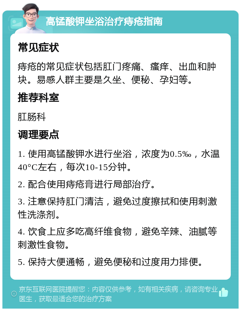 高锰酸钾坐浴治疗痔疮指南 常见症状 痔疮的常见症状包括肛门疼痛、瘙痒、出血和肿块。易感人群主要是久坐、便秘、孕妇等。 推荐科室 肛肠科 调理要点 1. 使用高锰酸钾水进行坐浴，浓度为0.5‰，水温40°C左右，每次10-15分钟。 2. 配合使用痔疮膏进行局部治疗。 3. 注意保持肛门清洁，避免过度擦拭和使用刺激性洗涤剂。 4. 饮食上应多吃高纤维食物，避免辛辣、油腻等刺激性食物。 5. 保持大便通畅，避免便秘和过度用力排便。