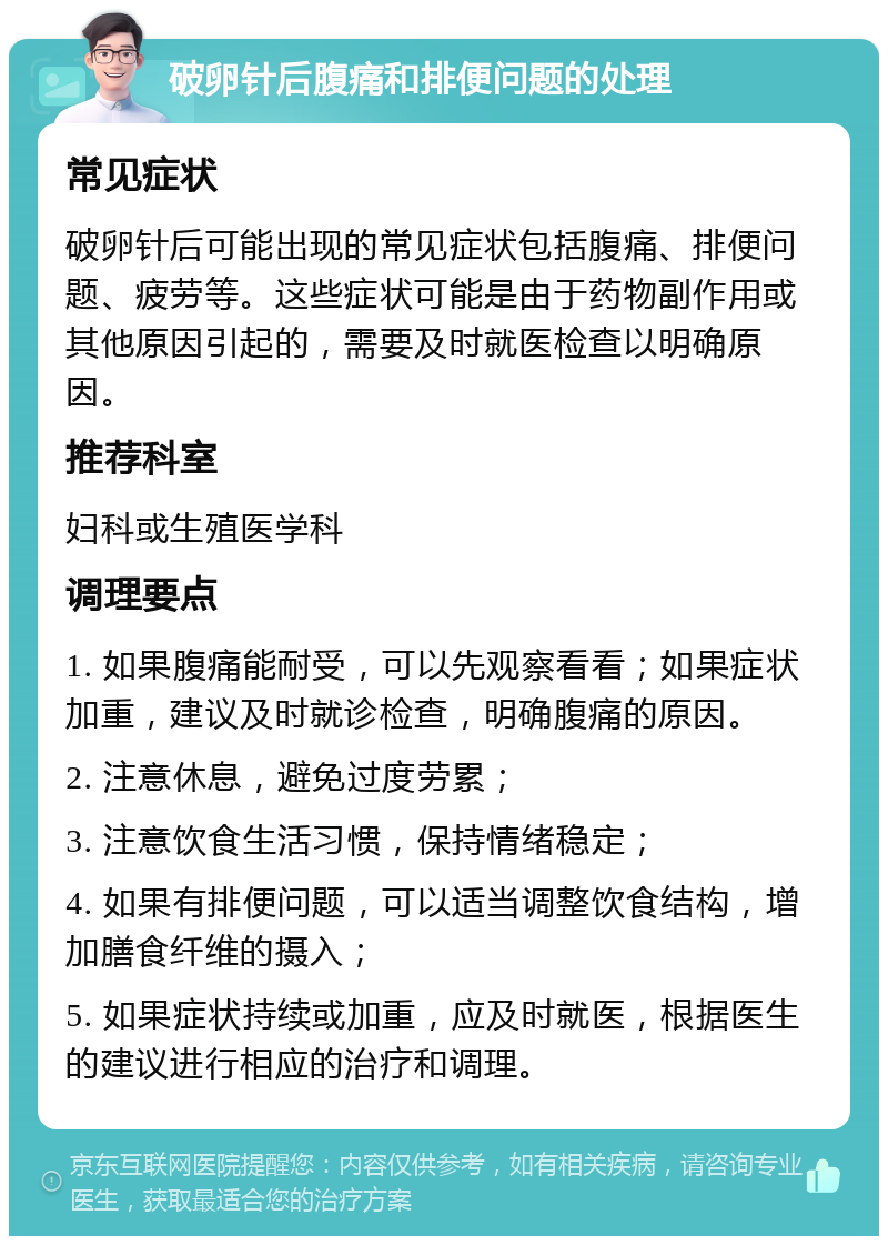 破卵针后腹痛和排便问题的处理 常见症状 破卵针后可能出现的常见症状包括腹痛、排便问题、疲劳等。这些症状可能是由于药物副作用或其他原因引起的，需要及时就医检查以明确原因。 推荐科室 妇科或生殖医学科 调理要点 1. 如果腹痛能耐受，可以先观察看看；如果症状加重，建议及时就诊检查，明确腹痛的原因。 2. 注意休息，避免过度劳累； 3. 注意饮食生活习惯，保持情绪稳定； 4. 如果有排便问题，可以适当调整饮食结构，增加膳食纤维的摄入； 5. 如果症状持续或加重，应及时就医，根据医生的建议进行相应的治疗和调理。