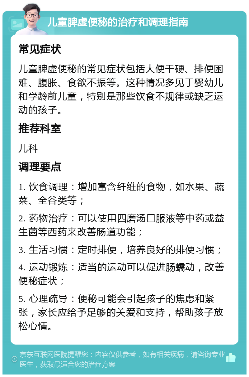 儿童脾虚便秘的治疗和调理指南 常见症状 儿童脾虚便秘的常见症状包括大便干硬、排便困难、腹胀、食欲不振等。这种情况多见于婴幼儿和学龄前儿童，特别是那些饮食不规律或缺乏运动的孩子。 推荐科室 儿科 调理要点 1. 饮食调理：增加富含纤维的食物，如水果、蔬菜、全谷类等； 2. 药物治疗：可以使用四磨汤口服液等中药或益生菌等西药来改善肠道功能； 3. 生活习惯：定时排便，培养良好的排便习惯； 4. 运动锻炼：适当的运动可以促进肠蠕动，改善便秘症状； 5. 心理疏导：便秘可能会引起孩子的焦虑和紧张，家长应给予足够的关爱和支持，帮助孩子放松心情。