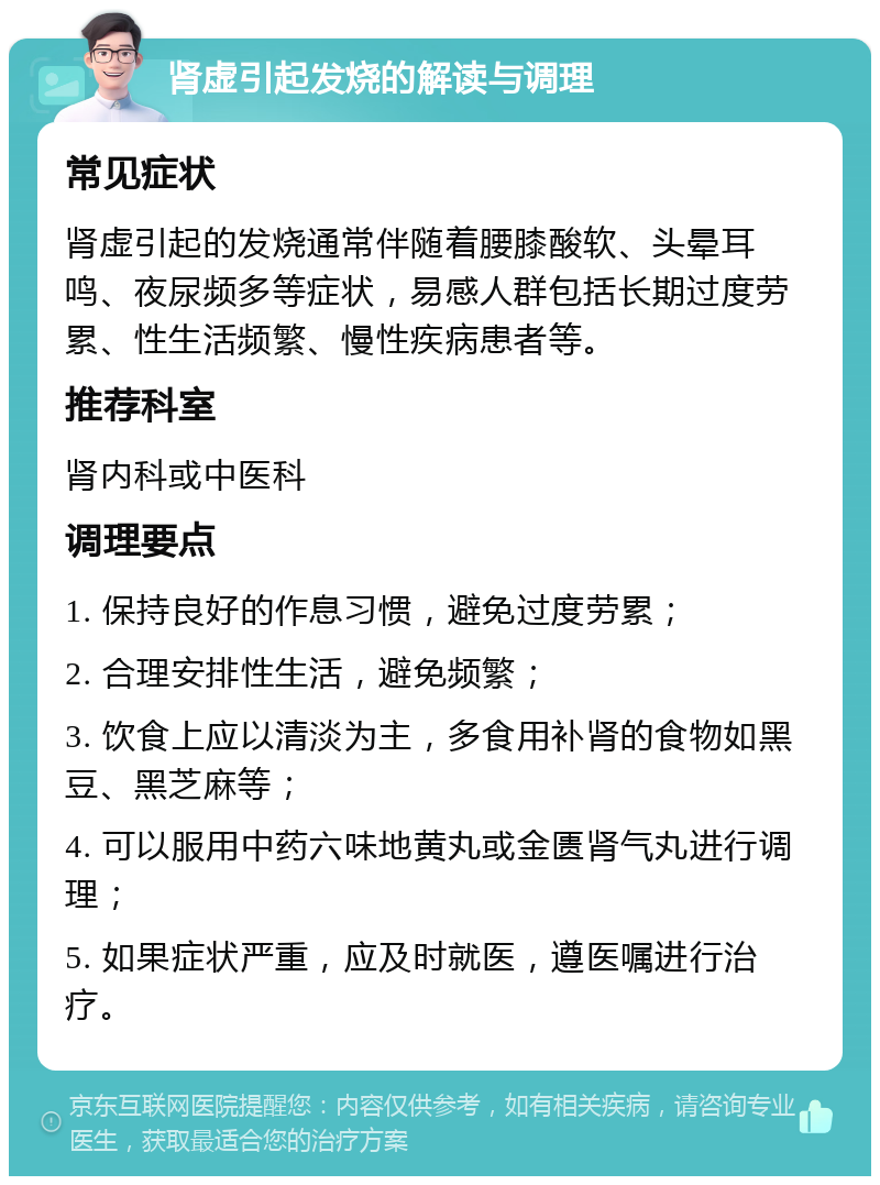 肾虚引起发烧的解读与调理 常见症状 肾虚引起的发烧通常伴随着腰膝酸软、头晕耳鸣、夜尿频多等症状，易感人群包括长期过度劳累、性生活频繁、慢性疾病患者等。 推荐科室 肾内科或中医科 调理要点 1. 保持良好的作息习惯，避免过度劳累； 2. 合理安排性生活，避免频繁； 3. 饮食上应以清淡为主，多食用补肾的食物如黑豆、黑芝麻等； 4. 可以服用中药六味地黄丸或金匮肾气丸进行调理； 5. 如果症状严重，应及时就医，遵医嘱进行治疗。