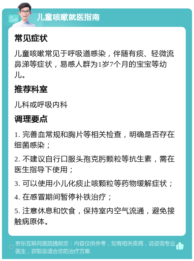 儿童咳嗽就医指南 常见症状 儿童咳嗽常见于呼吸道感染，伴随有痰、轻微流鼻涕等症状，易感人群为1岁7个月的宝宝等幼儿。 推荐科室 儿科或呼吸内科 调理要点 1. 完善血常规和胸片等相关检查，明确是否存在细菌感染； 2. 不建议自行口服头孢克肟颗粒等抗生素，需在医生指导下使用； 3. 可以使用小儿化痰止咳颗粒等药物缓解症状； 4. 在感冒期间暂停补铁治疗； 5. 注意休息和饮食，保持室内空气流通，避免接触病原体。