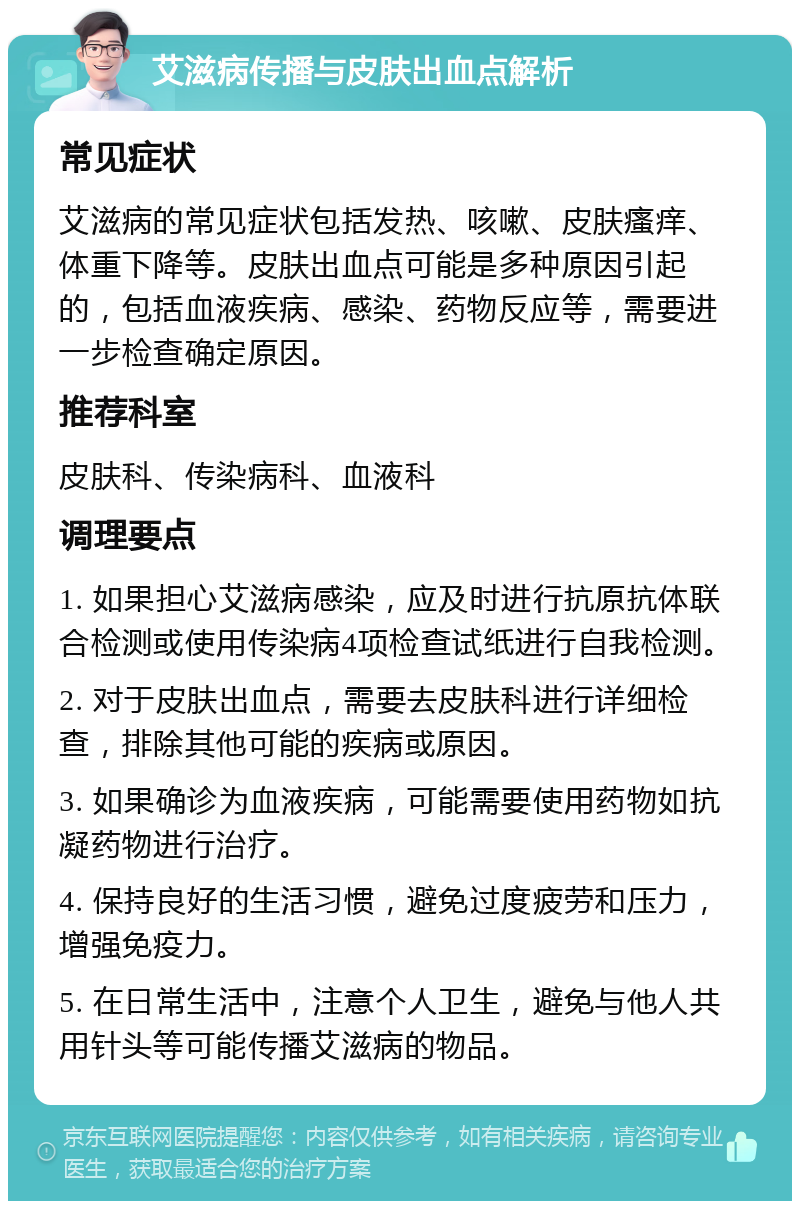 艾滋病传播与皮肤出血点解析 常见症状 艾滋病的常见症状包括发热、咳嗽、皮肤瘙痒、体重下降等。皮肤出血点可能是多种原因引起的，包括血液疾病、感染、药物反应等，需要进一步检查确定原因。 推荐科室 皮肤科、传染病科、血液科 调理要点 1. 如果担心艾滋病感染，应及时进行抗原抗体联合检测或使用传染病4项检查试纸进行自我检测。 2. 对于皮肤出血点，需要去皮肤科进行详细检查，排除其他可能的疾病或原因。 3. 如果确诊为血液疾病，可能需要使用药物如抗凝药物进行治疗。 4. 保持良好的生活习惯，避免过度疲劳和压力，增强免疫力。 5. 在日常生活中，注意个人卫生，避免与他人共用针头等可能传播艾滋病的物品。