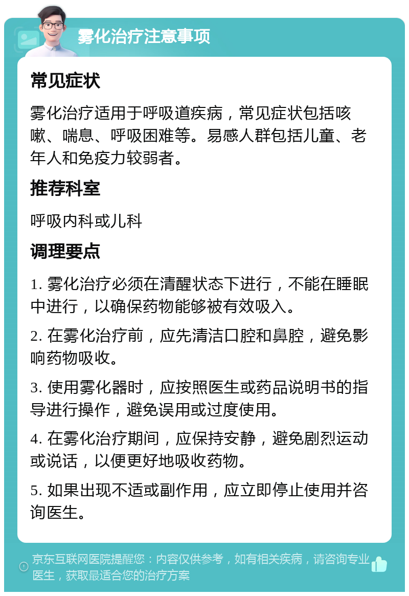 雾化治疗注意事项 常见症状 雾化治疗适用于呼吸道疾病，常见症状包括咳嗽、喘息、呼吸困难等。易感人群包括儿童、老年人和免疫力较弱者。 推荐科室 呼吸内科或儿科 调理要点 1. 雾化治疗必须在清醒状态下进行，不能在睡眠中进行，以确保药物能够被有效吸入。 2. 在雾化治疗前，应先清洁口腔和鼻腔，避免影响药物吸收。 3. 使用雾化器时，应按照医生或药品说明书的指导进行操作，避免误用或过度使用。 4. 在雾化治疗期间，应保持安静，避免剧烈运动或说话，以便更好地吸收药物。 5. 如果出现不适或副作用，应立即停止使用并咨询医生。