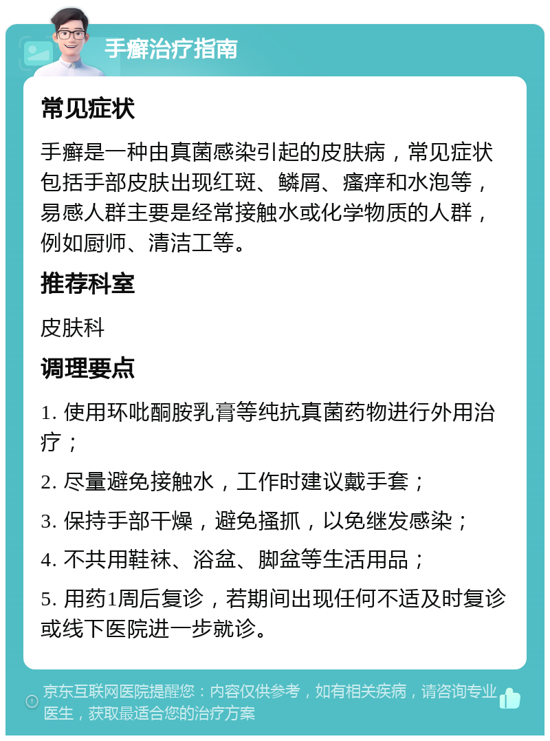 手癣治疗指南 常见症状 手癣是一种由真菌感染引起的皮肤病，常见症状包括手部皮肤出现红斑、鳞屑、瘙痒和水泡等，易感人群主要是经常接触水或化学物质的人群，例如厨师、清洁工等。 推荐科室 皮肤科 调理要点 1. 使用环吡酮胺乳膏等纯抗真菌药物进行外用治疗； 2. 尽量避免接触水，工作时建议戴手套； 3. 保持手部干燥，避免搔抓，以免继发感染； 4. 不共用鞋袜、浴盆、脚盆等生活用品； 5. 用药1周后复诊，若期间出现任何不适及时复诊或线下医院进一步就诊。