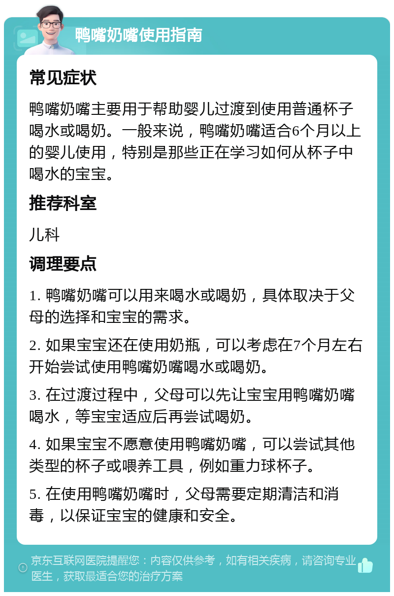 鸭嘴奶嘴使用指南 常见症状 鸭嘴奶嘴主要用于帮助婴儿过渡到使用普通杯子喝水或喝奶。一般来说，鸭嘴奶嘴适合6个月以上的婴儿使用，特别是那些正在学习如何从杯子中喝水的宝宝。 推荐科室 儿科 调理要点 1. 鸭嘴奶嘴可以用来喝水或喝奶，具体取决于父母的选择和宝宝的需求。 2. 如果宝宝还在使用奶瓶，可以考虑在7个月左右开始尝试使用鸭嘴奶嘴喝水或喝奶。 3. 在过渡过程中，父母可以先让宝宝用鸭嘴奶嘴喝水，等宝宝适应后再尝试喝奶。 4. 如果宝宝不愿意使用鸭嘴奶嘴，可以尝试其他类型的杯子或喂养工具，例如重力球杯子。 5. 在使用鸭嘴奶嘴时，父母需要定期清洁和消毒，以保证宝宝的健康和安全。