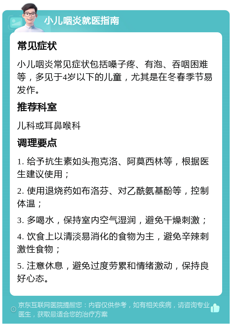 小儿咽炎就医指南 常见症状 小儿咽炎常见症状包括嗓子疼、有泡、吞咽困难等，多见于4岁以下的儿童，尤其是在冬春季节易发作。 推荐科室 儿科或耳鼻喉科 调理要点 1. 给予抗生素如头孢克洛、阿莫西林等，根据医生建议使用； 2. 使用退烧药如布洛芬、对乙酰氨基酚等，控制体温； 3. 多喝水，保持室内空气湿润，避免干燥刺激； 4. 饮食上以清淡易消化的食物为主，避免辛辣刺激性食物； 5. 注意休息，避免过度劳累和情绪激动，保持良好心态。