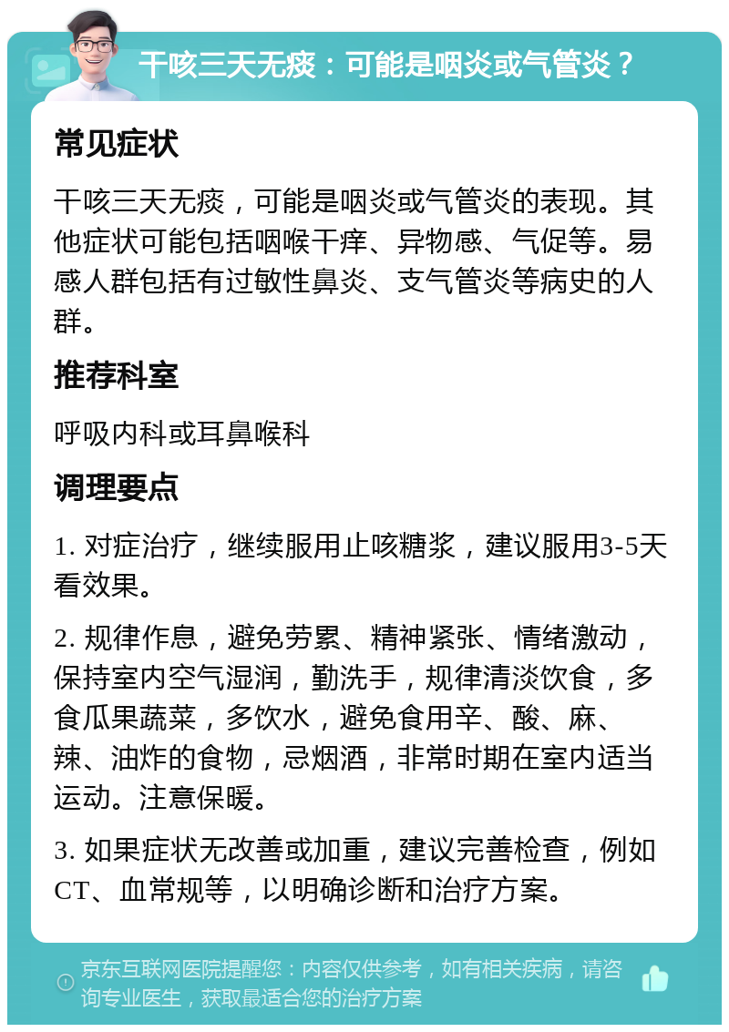 干咳三天无痰：可能是咽炎或气管炎？ 常见症状 干咳三天无痰，可能是咽炎或气管炎的表现。其他症状可能包括咽喉干痒、异物感、气促等。易感人群包括有过敏性鼻炎、支气管炎等病史的人群。 推荐科室 呼吸内科或耳鼻喉科 调理要点 1. 对症治疗，继续服用止咳糖浆，建议服用3-5天看效果。 2. 规律作息，避免劳累、精神紧张、情绪激动，保持室内空气湿润，勤洗手，规律清淡饮食，多食瓜果蔬菜，多饮水，避免食用辛、酸、麻、辣、油炸的食物，忌烟酒，非常时期在室内适当运动。注意保暖。 3. 如果症状无改善或加重，建议完善检查，例如CT、血常规等，以明确诊断和治疗方案。