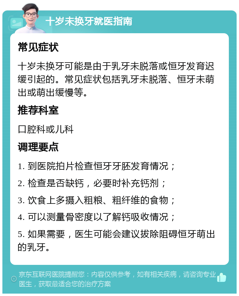 十岁未换牙就医指南 常见症状 十岁未换牙可能是由于乳牙未脱落或恒牙发育迟缓引起的。常见症状包括乳牙未脱落、恒牙未萌出或萌出缓慢等。 推荐科室 口腔科或儿科 调理要点 1. 到医院拍片检查恒牙牙胚发育情况； 2. 检查是否缺钙，必要时补充钙剂； 3. 饮食上多摄入粗粮、粗纤维的食物； 4. 可以测量骨密度以了解钙吸收情况； 5. 如果需要，医生可能会建议拔除阻碍恒牙萌出的乳牙。