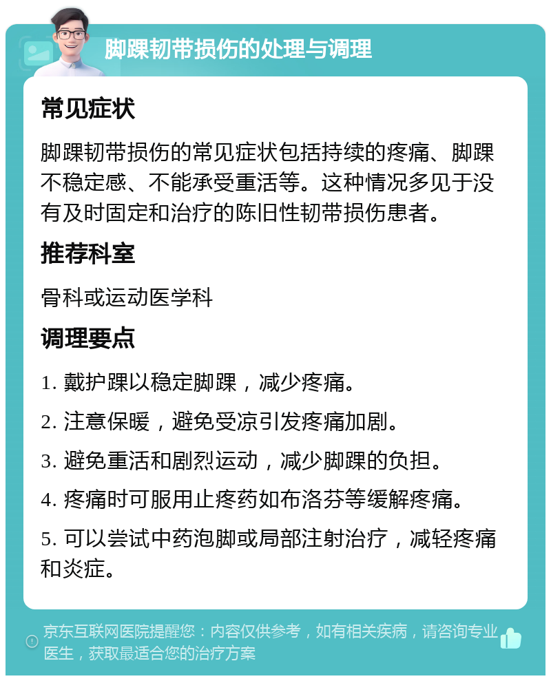 脚踝韧带损伤的处理与调理 常见症状 脚踝韧带损伤的常见症状包括持续的疼痛、脚踝不稳定感、不能承受重活等。这种情况多见于没有及时固定和治疗的陈旧性韧带损伤患者。 推荐科室 骨科或运动医学科 调理要点 1. 戴护踝以稳定脚踝，减少疼痛。 2. 注意保暖，避免受凉引发疼痛加剧。 3. 避免重活和剧烈运动，减少脚踝的负担。 4. 疼痛时可服用止疼药如布洛芬等缓解疼痛。 5. 可以尝试中药泡脚或局部注射治疗，减轻疼痛和炎症。