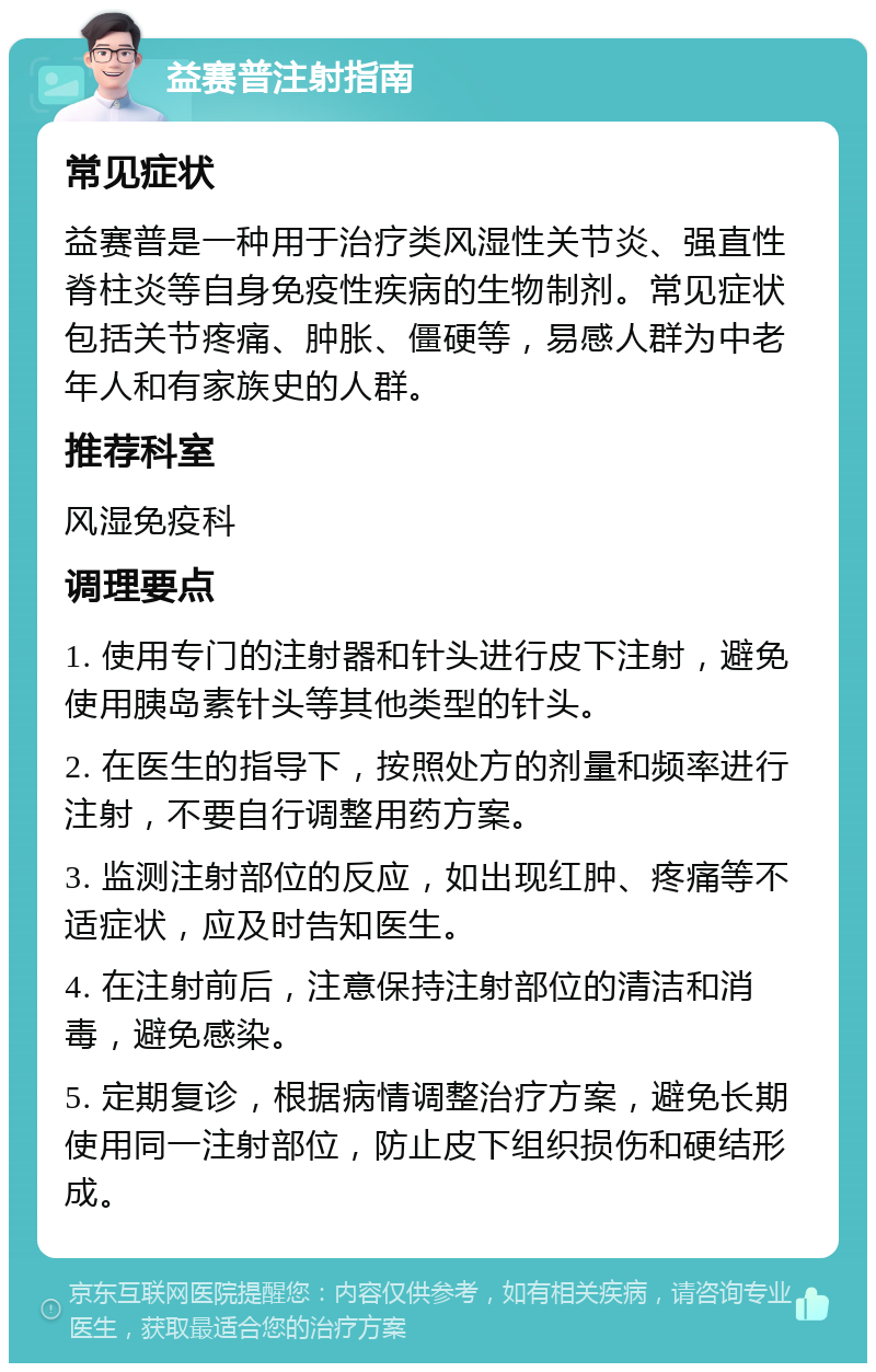 益赛普注射指南 常见症状 益赛普是一种用于治疗类风湿性关节炎、强直性脊柱炎等自身免疫性疾病的生物制剂。常见症状包括关节疼痛、肿胀、僵硬等，易感人群为中老年人和有家族史的人群。 推荐科室 风湿免疫科 调理要点 1. 使用专门的注射器和针头进行皮下注射，避免使用胰岛素针头等其他类型的针头。 2. 在医生的指导下，按照处方的剂量和频率进行注射，不要自行调整用药方案。 3. 监测注射部位的反应，如出现红肿、疼痛等不适症状，应及时告知医生。 4. 在注射前后，注意保持注射部位的清洁和消毒，避免感染。 5. 定期复诊，根据病情调整治疗方案，避免长期使用同一注射部位，防止皮下组织损伤和硬结形成。