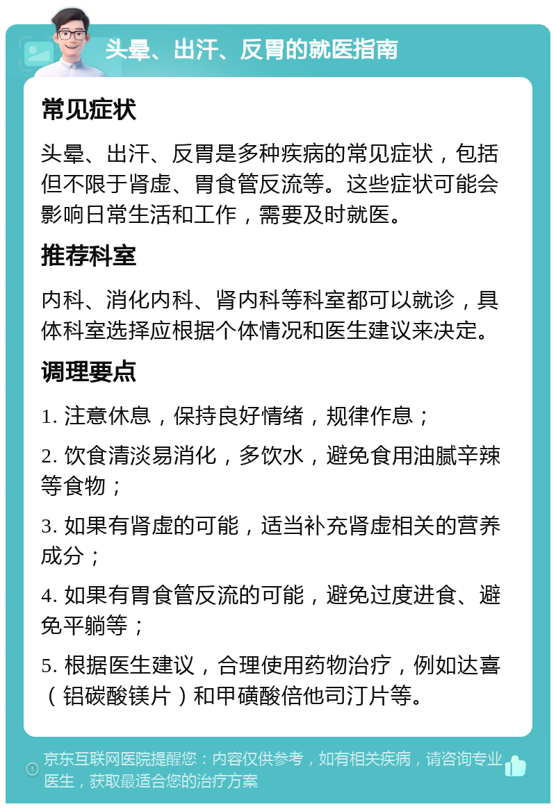 头晕、出汗、反胃的就医指南 常见症状 头晕、出汗、反胃是多种疾病的常见症状，包括但不限于肾虚、胃食管反流等。这些症状可能会影响日常生活和工作，需要及时就医。 推荐科室 内科、消化内科、肾内科等科室都可以就诊，具体科室选择应根据个体情况和医生建议来决定。 调理要点 1. 注意休息，保持良好情绪，规律作息； 2. 饮食清淡易消化，多饮水，避免食用油腻辛辣等食物； 3. 如果有肾虚的可能，适当补充肾虚相关的营养成分； 4. 如果有胃食管反流的可能，避免过度进食、避免平躺等； 5. 根据医生建议，合理使用药物治疗，例如达喜（铝碳酸镁片）和甲磺酸倍他司汀片等。